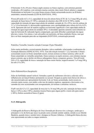 O horizonte A (0 a 30 cm) é franco-argilo-arenoso ou franco argiloso, com estrutura granular
moderada; o B é argiloso, com estrutura maciça coerente, duro muito friável, plástico e pegajoso.
Predominam no horizonte A as cores bruno-escura e bruno-acinzentada-escura e no B bruno-
amarelada e amarela brunada (LEÃO & SANTANA, 1995).

Possui pH ácido (4,3 a 5,1), capacidade de troca de cátions baixa (CTC de 3 a 5 meq/100 g de solo),
saturação de bases baixa (V<50%), saturação de alumínio alta (100 Al/Al+S>50%), média
capacidade de retenção de água (equivalente de umidade variando de 18 a 25%), teor de carbono de
2,1 a 1,8 no horizonte A, decrescendo regularmente com a profundidade para valores de 0,4 a 0,2%
no B. Apresenta alto teor de matéria orgânica no horizonte superficial e com capacidade média de
retenção de água (equivalente de umidade 20%). A densidade aparente aumenta sensivelmente no
topo do horizonte B, indicando ligeira compactação, que pode dificultar a penetração das águas
pluviais e raízes. Em síntese, é um solo pobre em nutrientes, de boas condições físicas, mas que
deve ser bem manejado para não ser degradado (SANTANA, comunicação pessoal)



Podzólico Vermelho Amarelo variação Cururupe (Typic Paleudult)

Solos muito profundos, excessivamente drenados, relevo ondulado, relacionados a sedimentos da
Formação Barreiras (GONÇALVES, 1975). Tem alta relação textural (> 2,2), horizonte A bruno-
acinzentado-escuro ou bruno-amarelado-escuro, textura arenosa ou franco-arenosa, sobre um B
bruno-amarelado ou vermelho-amarelado, franco-arenoso ou argilo-arenoso, com estrutura maciça
pouco coerente, que se desfaz em blocos subangulares fracos e pequenos grumos. Tem pH ácido
(4,8 a 5,2), capacidade de troca e saturação de bases muito baixas, respectivamente 3 a 4 meq/100 g
de solo e 4 a 20%.



Solos Hidromórficos (Inceptisols)

Solos de fertilidade natural variável, formados a partir de sedimentos aluviais e coluviais sob a
influência de um lençol freático permanente ou sazonal. Ocupam as partes mais baixas do relevo e
são caracterizados por apresentarem horizonte A de cor bruno-acinzentada, muito escura ou
cinzento muito escuro, com médio a alto teor de matéria orgânica, superposto a horizontes e/ou
camadas de cores acinzentadas com mosqueamento, de texturas e estruturas variáveis.

O pH varia de 4,3 a 5,3, capacidade de troca de 4 a 18 meq/100 g de solo, saturação de bases muito
baixa (<10%) a alta (>50%), alumínio trocável baixo para alguns perfis e muito alto para outros
(>80%), fósforo assimilável baixo (2 ppm).



5.1.5. Hidrografia



A hidrografia da Reserva Biológica de Una é formada por diversos rios e córregos, sendo que o
principal é o rio da Serra que nasce na porção oeste correndo sentido sudeste, unindo-se ao ribeirão
Bandeira, quando toma o sentido leste e deságua no Oceano Atlântico. A hidrografia básica da área
esta representada em todos os mapas temáticos.



Plano de Manejo – Reserva Biológica de Una – BA                             Encarte 5 - página 115
 