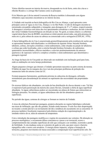 Vários ribeirões nascem no interior da reserva, desaguando no rio da Serra, entre eles cita-se o
ribeirão Rosário e o córrego São Caetano como os principais.

O rio Maruim que é divisa natural à noroeste da Reserva também é alimentado com alguns
tributários cujas nascentes encontram-se no interior da área.

A Unidade está inserida na bacia hidrográfica do Rio Una ou Aliança, a qual apresenta como
principais cursos d’ água os rios Una, Aliança e o rio São Pedro. A rede de drenagem encontra-se
estruturada com padrão subparalelo e retangular, para drenagens de 2º e 3º ordens, respectivamente.
A drenagem é exorréica com leitos dos rios apresentando corredeiras e cachoeiras, devido à descida
das várias Unidades Geomorfológicas em direção ao mar. No geral, as matas ciliares e a cobertura
vegetal desta bacia fora da REBIO, encontram-se relativamente preservadas, seja pela presença da
mata em si, pela cultura do cacau na cabruca ou consorciado com a seringueira (CEPLAC, 1976).

A bacia hidrográfica do rio Una é caracterizada geomorfologicamente pela existência de seções que
se apresentam bastante individualizadas e se distribuem da seguinte forma: baixada litorânea,
tabuleiro, colinas, elevações cristalinas e meta-sedimentares, estão situadas na junção de tabuleiros
e colinas que estão localizadas, entre a estreita baixada litorânea formada e de sedimentos
quaternários inconsolidados, eflúvios marinhos e coluviais predominantemente de natureza
quartzosa e de espessura variável e complexo cristalino e meta-sedimentares que denominam a
paisagem regional

Ao longo da bacia do rio Una pode ser observado um modelado com inclinação geral para leste,
onde as ondulações em meia laranja predominam.

Alguns pequenos córregos que drenam a Unidade apresentam nascentes na parte externa da mesma.
O hábito de jogar lixo ás margens dos rios é um dos principais problemas de poluição dos
mananciais tanto do entorno como da UC.

Existem pequenos barramentos, geralmente próximo às cabeceiras de drenagem, utilizados
normalmente para dessedentação de animais ou suprimento das necessidades das propriedades
rurais.

Os recursos hídricos são abundantes, em razão da boa distribuição de chuvas durante o ano. Tal fato
é responsável pela perenização da maioria dos canais fluviais, tornando a oferta de água superficial
abundante. As águas subterrâneas podem ser encontradas nos planos de fratura que entrecortam as
litologias presentes. No entanto, as águas subterrâneas não são tão abundantes quanto as
superficiais.

No período das águas, centenas de córregos se formam no interior da Unidade.

A troca da cobertura florestal por pastagens, propicia alterações no regime hidrológico sobretudo
nas taxas de infiltração, que não são grandes, ficando ainda menores. O solo fica mais desprotegido
no tocante a erosão pluvial e ao ravinamento devido a tendência do escoamento em se concentrar. O
processo também é localmente responsável pela drástica redução da evapotranspiração e da
umidade relativa do ar, além do aumento de temperatura.

Com a introdução das pastagens modifica-se o regime de escoamento nas vertentes. Há alteração no
processo morfogênico, o escoamento difuso concentra-se e passa a ser torrencial, ocorre o
comprometimento das camadas superficiais do solo que começam a ser erodidas, ocorrendo a perda
de fertilidade. A esta mudança soma-se o pisoteio do gado no solo, que para vencer a barreira
topográfica sobe o morro com arrodeios. A sinergia destes impactos, origina a formação de
terracetes, pequenos movimentos de massa associados a compactação local superficial do solo. Da

Plano de Manejo – Reserva Biológica de Una – BA                             Encarte 5 - página 116
 