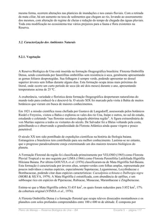 mesma forma, ocorrem alterações nas planícies de inundações e nos canais fluviais. Com a retirada
da mata ciliar, há um aumento na taxa de sedimentos que chegam ao rio, levando ao assoreamento
dos mesmos, com alteração do regime de cheias e redução do tempo de chegada das águas pluviais.
Toda esta modificação no ecossistema traz vários prejuízos para a fauna e flora existentes na
Reserva.



5.2. Caracterização dos Ambientes Naturais



5.2.1. Vegetação



A Reserva Biológica de Una está inserida na formação fitogeográfica brasileira: Floresta Ombrófila
Densa, sendo constituída por fanerófitas ombrófilas sem resistência à seca, geralmente apresentando
as gemas foliares desprotegidas. Sua folhagem é sempre verde, podendo apresentar no dossel
superior árvores sem folhas durante alguns dias. Esta formação ocupa áreas mais próximas do
litoral, onde ocorre um curto período de seca (de até dois meses) durante o ano, apresentando
temperaturas acima de 25 ºC.

A exuberância, variedade e florística desta formação fitogeográfica despertaram naturalistas do
mundo todo para conhecê-la e descrevê-la. O século XIX foi marcado pela visita à Bahia de muitos
botânicos que vieram em busca de maiores conhecimentos.

Em 1821 a missão científica russa chefiada por Gustavo de Langsdorff, assessorado pelos botânicos
Riedel e Freyreiss, visitou a Bahia e explorou os vales dos rio Una, Itaípe e outros, no sul do estado,
estudando e coletando "nas florestas seculares daquela ubérrima região". A figura extraordinária de
von Martius superou a todos os visitantes do século. De Salvador foi a Ilhéus voltando pela costa,
palmilhando-a e observando a grandiosidade da Floresta Atlântica ainda quase virgem e pouco
penetrável.

O século XX tem sido pontilhado de expedições científicas na história da fitologia baiana.
Estrangeiros e brasileiros tem contribuído para seu melhor conhecimento. Lastima-se no entanto,
que o progresso paradoxalmente esteja exterminando um dos maiores tesouros biológicos do
planeta.

A Formação Florestal da região foi classificada primeiramente por VELOSO (1965) como Floresta
Pluvial Tropical e no ano seguinte por LIMA (1966) como Floresta Perenifólia Latifoliada Higrófila
Hileiana Baiana. Por último GOUVEA et al. (1976) classificaram-na de Mata Higrófila Sul-Baiana.
Esta formação é caracterizada por árvores altas, sempre-verdes com folhas amplas, representada por
poucos indivíduos e muitas espécies, especialmente Sapotaceae, Leguminosae, Lecythidaceae e
Bombacaceae, podendo citar duas espécies características: Caesalpinia echinata e Dalbergia nigra
(MORI & SILVA, 1979). A Mata Higrófila é estratificada, com abundância de epífitas, e um
subbosque rico em espécies de Piperaceae, Rubiacae, Musaceae, Maranthaceae e Zingiberaceae.

Estima-se que a Mata Higrófila cobria 33.435 km2, os quais foram reduzidos para 5.852 km2, 17%
da cobertura original (VINHA et al., 1976).

A Floresta Ombrófila Densa é a formação florestal que ocupa relevos dissecados montanhosos e os
planaltos com solos profundos compreendidos entre 100 e 600 m de altitude. É composta por

Plano de Manejo – Reserva Biológica de Una – BA                              Encarte 5 - página 117
 