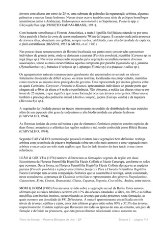 árvores com alturas em torno de 25 m, uma submata de plântulas da regeneração arbórea, algumas
palmeiras e muitas lianas lenhosas. Nessas áreas ocorre também uma série de ecótipos homólogos
amazônicos como a Araliaceae, Didymopanax morototoni e as Sapotaceae, Pouteria spp. e
Chrysophyllum spp (PROJETO RADAM-BRASIL, 1981).

Com bastante semelhança à Floresta Amazônica, a mata Higrófila Sul-Baiana estende-se por uma
faixa paralela à linha da costa de aproximadamente 70 km de largura. É caracterizada pela presença
de árvores altas, abundante em epífitas, sempre verdes, latifoliada, com alta diversidade de espécies,
e pluri-estratificada (RIZZINI, 1967 & MORI, et al. 1983).

Nas poucas áreas remanescentes da floresta localizada nas partes mais conservadas apresentam
indivíduos de grande porte, onde se destacam a juerana (Parckia pendula), jequitibá (Cariana sp.) e
ingá (Inga sp.). Nas áreas antropizadas ocupadas pela vegetação secundária ocorrem diversas
associações, sendo as mais características aquelas compostas por paraíba (Symaruba sp.), janaúba
(Hymathanthus sp.), buracica (Vochysia sp.), apianga (Vismia sp.) e a piaçava (Atallea sp.).

Os agrupamentos naturais remanescentes geralmente são encontrados revestindo os relevos
fortemente dissecados de difícil acesso, ou áreas restritas, localizadas nas propriedades, mantidas
como reservas ou mesmo áreas protegidas do governo. Está representada por muitos gêneros entre
os quais Cariniana, Caryocar, Porouma e Sloanea, apresentando indivíduos de grande porte que
chegam até a 40 m de altura e 8 m de circunferência. Não obstante, a média das alturas situa-se em
torno de 25 metros, o que significa que nessa formação ocorrem árvores emergentes. Observou-se
também a presença das palmeiras indaiá (Atallea compta), juçara (Euterpe edulis) e da taqueara
(Merostachys sp.).

A vegetação da Unidade parece ter traços interessantes no padrão de distribuição de suas espécies
além de um esperado alto grau de endemismo e alta biodiversidade em plantas lenhosas
(CARVALHO, 1994).

As florestas úmidas da costa sul-baiana a par de elementos florísticos próprios contém espécies de
duas floras: amazônica e atlântica das regiões sudeste e sul, sendo conhecida como Hiléia Baiana
(CARVALHO, 1994).

Segundo CARVALHO (comunicação pessoal) existem duas vegetações bem definidas: restinga
arbórea com ocorrência de piaçava implantada sobre um solo mais arenoso e uma vegetação mais
arbórea e encorpada em solo mais argiloso que fica do lado interior da área tendo o mar como
referência.

LEÃO & GOUVEA (1976) também diferenciam as formações vegetais da região em duas:
Ecossistema da Floresta Perenifólia Higrófila Fáceis Colônia e Fáceis Cururupe, conforme os solos
que ocorrem. Desta forma, na Floresta Perenifólia Higrófila Fáceis Colônia destaca-se as espécies
juerana (Parckia pendula) e a piaçaveira (Attalea funifera). Para a Floresta Perenifólia Higrófila
Fáceis Cururupe tem-se uma composição florística que se assemelha à restinga, sendo constatado,
neste ecossistema, a presença de Cladonia verticilata e representantes dos gêneros Paepalanthus,
Catassetum, Xyris, Croton, Brassavala, Clusia, Cupania, Begonia, Coccoloba, Andira, entre outros.

MORI & BOOM (1983) fizeram uma revisão sobre a vegetação no sul da Bahia. Estes autores
afirmam que as raízes tabulares ocorrem em 17% das árvores estudadas; o látex, em 20% e as folhas
mesófilas com bordos inteiros, caracterizando as árvores que estão presentes nesta formação, as
quais ocorrem em densidade de 891,26/hectares. A mata é aparentemente estratificada em três
níveis de árvores, epífitas e cipós, estes dois últimos grupos estão sobre 80% e 37,5% das árvores,
respectivamente. Existem espécie que florescem em todas as épocas do ano, no entanto, um pico de
floração é definido na primavera, que está provavelmente relacionado com o aumento no

Plano de Manejo – Reserva Biológica de Una – BA                             Encarte 5 - página 118
 