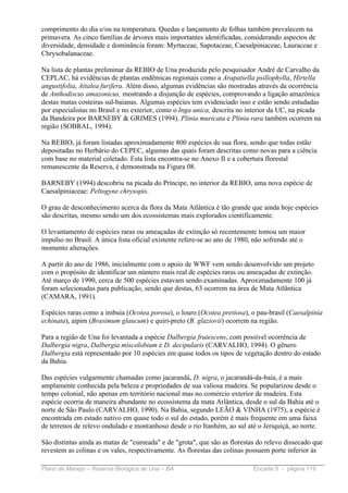 comprimento do dia e/ou na temperatura. Quedas e lançamento de folhas também prevalecem na
primavera. As cinco famílias de árvores mais importantes identificadas, considerando aspectos de
diversidade, densidade e dominância foram: Myrtaceae, Sapotaceae, Caesalpiniaceae, Lauraceae e
Chrysobalanaceae.

Na lista de plantas preliminar da REBIO de Una produzida pelo pesquisador André de Carvalho da
CEPLAC, há evidências de plantas endêmicas regionais como a Arapatiella psillophylla, Hirtella
angustifolia, Attalea furifera. Além disso, algumas evidências são mostradas através da ocorrência
de Anthodiscus amazonicus, mostrando a disjunção de espécies, comprovando a ligação amazônica
destas matas costeiras sul-baianas. Algumas espécies tem evidenciado isso e estão sendo estudadas
por especialistas no Brasil e no exterior, como o Inga unica, descrita no interior da UC, na picada
da Bandeira por BARNEBY & GRIMES (1994). Plinia muricata e Plinia rara também ocorrem na
região (SOBRAL, 1994).

Na REBIO, já foram listadas aproximadamente 800 espécies de sua flora, sendo que todas estão
depositadas no Herbário do CEPEC, algumas das quais foram descritas como novas para a ciência
com base no material coletado. Esta lista encontra-se no Anexo II e a cobertura florestal
remanescente da Reserva, é demonstrada na Figura 08.

BARNEBY (1994) descobriu na picada do Príncipe, no interior da REBIO, uma nova espécie de
Caesalpiniaceae: Peltogyne chrysopis.

O grau de desconhecimento acerca da flora da Mata Atlântica é tão grande que ainda hoje espécies
são descritas, mesmo sendo um dos ecossistemas mais explorados cientificamente.

O levantamento de espécies raras ou ameaçadas de extinção só recentemente tomou um maior
impulso no Brasil. A única lista oficial existente refere-se ao ano de 1980, não sofrendo até o
momento alterações.

A partir do ano de 1986, inicialmente com o apoio de WWF vem sendo desenvolvido um projeto
com o propósito de identificar um número mais real de espécies raras ou ameaçadas de extinção.
Até março de 1990, cerca de 500 espécies estavam sendo examinadas. Aproximadamente 100 já
foram selecionadas para publicação, sendo que destas, 63 ocorrem na área de Mata Atlântica
(CAMARA, 1991).

Espécies raras como a imbuia (Ocotea porosa), o louro (Ocotea pretiosa), o pau-brasil (Caesalpinia
echinata), aipim (Brasimum glaucum) e quiri-preto (B. glaziovii) ocorrem na região.

Para a região de Una foi levantada a espécie Dalbergia frutescens, com possível ocorrência de
Dalbergia nigra, Dalbergia miscolobium e D. decipularis (CARVALHO, 1994). O gênero
Dalbergia está representado por 10 espécies em quase todos os tipos de vegetação dentro do estado
da Bahia.

Das espécies vulgarmente chamadas como jacarandá, D. nigra, o jacarandá-da-baía, é a mais
amplamente conhecida pela beleza e propriedades de sua valiosa madeira. Se popularizou desde o
tempo colonial, não apenas em território nacional mas no comércio exterior de madeira. Esta
espécie ocorria de maneira abundante no ecossistema da mata Atlântica, desde o sul da Bahia até o
norte de São Paulo (CARVALHO, 1990). Na Bahia, segundo LEÃO & VINHA (1975), a espécie é
encontrada em estado nativo em quase todo o sul do estado, porém é mais frequente em uma faixa
de terrenos de relevo ondulado e montanhoso desde o rio Itanhém, ao sul até o Jeriquiçá, ao norte.

São distintas ainda as matas de "cumeada" e de "grota", que são as florestas do relevo dissecado que
revestem as colinas e os vales, respectivamente. As florestas das colinas possuem porte inferior às

Plano de Manejo – Reserva Biológica de Una – BA                             Encarte 5 - página 119
 