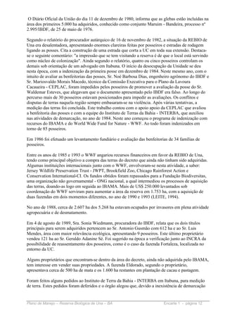 O Diário Oficial da União do dia 11 de dezembro de 1980, informa que as glebas estão incluídas na
área dos primeiros 5.000 ha adquiridos, conhecido como conjunto Maruim - Bandeira, processo nº
2.995/IBDF, de 25 de maio de 1976.

Segundo o relatório do procurador autárquico de 16 de novembro de 1982, a situação da REBIO de
Una era desalentadora, apresentando enormes clareiras feitas por posseiros e estradas de rodagem
ligando as posses. Cita a construção de uma estrada que corta a UC em toda sua extensão. Destaca-
se o seguinte comentário: "a impressão que se tem visitando a reserva é de que o local está servindo
como núcleo de colonização". Ainda segundo o relatório, quatro ou cinco posseiros controlam os
demais sob orientação de um advogado em Itabuna. O início da desocupação da Unidade se deu
nesta época, com a indenização da primeira posse em dezembro de 1984. Neste mesmo ano, com o
intuito de avaliar as benfeitorias das posses, Sr. Noé Barbosa Dias, engenheiro agrônomo do IBDF e
Sr. Mariosvaldo Morais Macedo, técnico da Comissão Executiva para o Plano da Lavoura
Cacaueira - CEPLAC, foram impedidos pelos posseiros de promover a avaliação da posse do Sr.
Waldemar Esteves, que alegavam que o documento apresentado pelo IBDF era falso. Ao longo do
percurso mais de 30 posseiros estavam posicionados para impedir as avaliações. Os conflitos e
disputas de terras naquela região sempre embasaram-se na violência. Após várias tentativas, a
medição das terras foi concluída. Este trabalho contou com o apoio apoio da CEPLAC que avaliou
a benfeitoria das posses e com a equipe do Instituto de Terras da Bahia - INTERBA, que auxiliou
nas atividades de demarcação, no ano de 1984. Neste ano começou o programa de indenização com
recursos do IBAMA e do World Wide Fund for Nature - WWF. Ao todo foram indenizados em
torno de 85 posseiros.

Em 1986 foi efetuado um levantamento fundiário e avaliação das benfeitorias de 34 famílias de
posseiros.

Entre os anos de 1985 e 1993 o WWF angariou recursos financeiros em favor da REBIO de Una,
tendo como principal objetivo a compra das terras do decreto que ainda não tinham sido adquiridas.
Algumas instituições internacionais junto com o WWF, envolveram-se nesta atividade, a saber:
Jersey Wildlife Preservation Trust - JWPT, Brookfield Zoo, Chicago Rainforest Action e
Conservation International-CI. Os fundos obtidos foram repassados para a Fundação Biodiversitas,
uma organização não governamental - ONG nacional, a qual intermediou os processos de aquisição
das terras, doando-as logo em seguida ao IBAMA. Mais de US$ 250.000 levantados sob
coordenação do WWF serviram para aumentar a área da reserva em 1.753 ha, com a aquisição de
duas fazendas em dois momentos diferentes, no ano de 1990 e 1993 (LEITE, 1994).

No ano de 1988, cerca de 2.607 ha dos 5.268 ha estavam ocupados por invasores em plena atividade
agropecuária e de desmatamento.

Em 4 de agosto de 1989, Sra. Sonia Wiedmann, procuradora do IBDF, relata que os dois títulos
principais para serem adquiridos pertencem ao Sr. Antonio Gusmão com 612 ha e ao Sr. Luis
Mendes, área com maior relevância ecológica, apresentando 9 posseiros. Este último proprietário
vendeu 121 ha ao Sr. Geraldo Adanine Sé. Foi sugerido na época a verificação junto ao INCRA da
possibilidade de reassentamento dos posseiros, como é o caso da fazenda Fortaleza, localizada no
entorno da UC.

Alguns proprietários que encontram-se dentro da área do decreto, ainda não adquirida pelo IBAMA,
tem interesse em vender suas propriedades. A fazenda Eldorado, segundo o proprietário,
apresentava cerca de 500 ha de mata e os 1.600 ha restantes em plantação de cacau e pastagem.

Foram feitos alguns pedidos ao Instituto de Terra da Bahia - INTERBA em Itabuna, para medição
de terra. Estes pedidos foram deferidos e o órgão alegou que, devido a inexistência de demarcação


Plano de Manejo – Reserva Biológica de Una – BA                            Encarte 1 - página 12
 