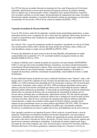 Em 1979 foi feito um inventário florestal no município de Una, onde 50 parcelas de 0,2 ha foram
analisadas, identificando as árvores pela anatomia de pequenas amostras de madeira coletadas.
Entre as espécies que se destacam pelo volume e frequência está o parajú (Manilkara longifolia).
Este inventário consistiu-se em três etapas: fotointerpretação de mapeamento das matas; inventário
florestal pelo método sistemático e inventário florestal pelo método em amostragem, ao todo foram
inventariadas 263 árvores/ha e 200 m3/ha de volume de madeira (SUDENE, 1979).



Vegetação Secundária de Floresta Ombrófila

Cerca de 38% da área, ainda não foi adquirida, existindo muitas propriedades particulares, as quais
apresentam diversos usos e ocupações do solo e vários tipos de vegetação. Desta forma, descreve-se
a seguir as características mais conspícuas da vegetação secundária na região com também no
interior da Unidade.

Por volta de 1746, o cacau foi casualmente trazido da Amazônia e introduzido no vale do rio Pardo.
Este acontecimento refletiu sobre o destino das matas úmidas do sul baiano, onde a cultura, em
atual decadência, chegou a ocupar cerca de 600.000 ha (PINTO, 1956).

O maciço das plantações de cacau ocorre na área de mata Higrófila, principalmente na região
compreendida entre os paralelos 14º e 16º, ocorrendo também em pequenos trechos na mata
Mesófila (MORI & SILVA, 1979).

A cabruca é definida como o método de plantio de cacaueiros sob mata raleada, MANDARINO
(1981). É certo que não existe um padrão florístico, biométrico, ou mesmo estrutural horizontal e
verticalmente (fitossociologia) para a cabruca. Pode variar entre uma micro-região, entre fazendas e
até mesmo dentro de uma mesma fazenda, variando a composição botânica, a densidade e a
ocupação de área basal, conforme a localização da propriedade, a declividade do terreno e a idade
da plantação.

O mais tradicional sistema de plantio de cacau é conhecido localmente como "cabruca", onde o sub-
bosque nativo é removido e algumas árvores silvestres são deixadas para o sombreamento do cacau.
MORI et al. (1983) estimaram uma densidade de 25 árvore/ha para a cabruca e 891 árvores/ha para
a mata nativa. Entretanto, outros autores (ALVES, 1990) encontraram densidades maiores para a
cabruca, cerca de 62 árvores/ha verificando que fatores como a declividade do terreno e idade da
plantação podem influenciar na densidade. A maior perda na transformação da floresta original para
cabruca não é na estrutura da floresta, mas na composição da comunidade de plantas, pois as
árvores nativas utilizadas para o sombreamento, representam somente 10% das espécies presentes
anteriormente. Apesar desta perda o sistema de cabruca tem a vantagem de conservar parte da flora
e da fauna silvestres, além de servir como banco de sementes para espécies arbóreas exploradas
comercialmente, e manter uma estrutura similar aquela da floresta original, causando menos
impacto do que normalmente ocorre em outras práticas agriculturais (ALVES, 1990). Um aspecto
peculiar destas florestas cabrucadas é a abundância de epífitas que, encontrando condições
favoráveis, se estabelecem nos troncos e galhos das árvores, principalmente nas de casca corticosa.

Esta vegetação constitui-se em capoeiras de porte e fácies variáveis, em geral densas e ricas de
palmeiras. Predominam nos tabuleiros litorâneos do terciário-Quaternário, com raras espécies
escleróxilas e abundância de malacóxilas. O número de regeneração por gemas adventícias da base
dos caules e das raízes é elevado em Tapira, Bowdichia, Protium, Guarea e Simaruba, espécies que
desenvolvem estruturas subterrâneas avantajadas. A destruição da matéria orgânica pelo fogo e
lixiviação do solo criam condições, por vezes, favoráveis para se desenvolver uma flora acidófila, e
filicíneas (Blechnum e Pteridium), gramíneas e ciperáceas (Imperata, Chusquea e Scleria) ou

Plano de Manejo – Reserva Biológica de Una – BA                            Encarte 5 - página 121
 