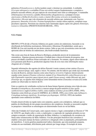 palmeiras (Polyandrococos e Atallea) podem surgir e dominar na comunidade. A embaúba
(Cecropia adenopus) e a corindiba (Trema micrantha) surgem freqüentemente e compõem a
primeira sucessão arbórea, até que espécies de crescimento mais lento as sobrepujam. A matataúba
(Didymopanax morototoni), a janúba (Hymatanthus phagadaenica), o jenipapo (Genipa
americana), a biriba (Eschweilera ovata), o murici (Byrsonima sericea) e os mundururus
(Henriettia e Miconia spp.) são elementos da sucessão arbórea que, juntamente com Tapirira
guianensis, Simaruba versicolor, Protium heptaphyllum e muitas outras espécies, compõem essas
peculiares capoeiras. Persistem nas clareiras mais iluminadas alguns capins dos gêneros Homolepis,
Lasiacis e Ichnanthus (PROJETO RADAM-BRASIL, 1981).



5.2.2. Fauna



BROWN (1979) divide a Floresta Atlântica em quatro centros de endemismo, baseando-se na
distribuição de borboletas neotropicais, Heliconiini e Ithominae (Nymphalidae), sendo que a
REBIO de Una está inserida em um destes centros. Sabe-se que este ecossistema como um todo
apresenta além de bolsões de endemismos, alta biodiversidade faunística.

Não existe uma lista de fauna da Reserva Biológica, produzida através de levantamentos
sistemáticos. Algumas pessoas procuram a Unidade para o desenvolvimento de pesquisa, mas
poucas atividades científicas foram realizadas até o momento. No entanto, alguns observadores de
aves passaram pela Reserva, produziram algumas listas de aves mas estas informações nunca
chegaram até a Unidade.

Segundo informações dos agentes de defesa florestal é muito comum avistar catetos (Tayassu
tajacu), macacos-prego, sauá, sagüis e micos. No entanto, não há indícios que ainda seja encontrada
na área da Reserva, animais maiores como anta (Tapirus terrestris). Espécies intensivamente
caçadas como macuco (Tinamus solitarius), mutum (Crax blumenbachii), cotia (Dasyprocta sp.)
teiú (Tupinambis teguixim), paca (Agouti paca), quati (Nasua nasua), veado (Mazama sp), jacu
(Penelope sp), ou aquelas mais letárgicas como tamanaduá-mirim (Tamandua tetradactyla) ainda
podem ser observadas no interior da UC.

Entre as espécies de vertebrados exclusivas da fauna baiana figuram primatas mico-leão-de-cara-
dourada (Leontopithecus chrysomelas) e macaco-prego-de-peito-amarelo (Cebus apella
xanthosternos) e sagüi (Callithryx kuhli), como roedores (Echimys pictus) (RYLANDS, 1993).
Serpentes como Bothrops pirajai (CAMPBELL & LAMAR, 1989), aves (Atilla rufus hellmayeri,
Conophaga melanops nigrifrons, Scyatolopus psychopompus; ANTAS, 1993) são também
apontadas como endêmicas da Bahia.

Estudos desenvolvidos na região tanto com serpentes, quanto com coleópteros, indicam que os
padrões de distribuição de tais grupos taxonômicos são complexos, fazendo-se necessário ampliar
as pesquisas e intensificar as amostragens em determinados locais no sul da Bahia.

Além das Unidades de Conservação, outro aspecto técnico e legal, contemplado no Decreto nº 750
de 10/02/93, que dispõe sobre o corte, a exploração e a supressão da vegetação primária ou nos
estágios avançado e médio de regeneração da Mata Atlântica, é a implantação de corredores de
fauna entre remanescentes de Mata Atlântica. Um dos principais benefícios dos corredores é
ampliar a área para manejo da fauna e promover a integração entre as populações, principalmente
de mamíferos. A teoria genética populacional indica claramente, que uma população pequena,
isolada em sua totalidade, dificilmente pode subsistir por longo tempo. O exemplo de áreas

Plano de Manejo – Reserva Biológica de Una – BA                           Encarte 5 - página 122
 