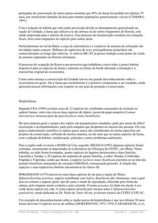 protegidas de conservação de outros países mostram que 40% da fauna foi perdida nos últimos 70
anos, por insuficiente tamanho da área para manter populações geneticamente viáveis (CÂMARA,
1991).

Com a redução de habitat que está sendo provocada devido ao desmatamento generalizado na
região da Unidade, a fauna que utilizava-se da cabruca ou de outros fragmentos de floresta, está
sendo empurrada para o interior da reserva. Este processo de insularização resultará em extinções
locais, bem como migrações de espécies para outras áreas.

Particularmente no sul da Bahia, a caça de subsistência e o comércio de animais de estimação são
atividades muito comuns. Milhares de espécimes de aves, principalmente psitacídeos são
comercializados ao longo das rodovias. A rodovia BR-101 já possui tradição como ponto de venda
de animais capturados na floresta sul-baiana.

O processo de ocupação da Reserva por posseiros que trabalham a terra reduz o pouco habitat
disponível para as espécies da fauna e aumenta os efeitos de borda alterando a formação e o
microclima original do ecossistema.

Como outra ameaça a conservação da Unidade tem-se um grande desconhecimento sobre o
ecossistema em geral. Até a fauna que normalmente é o primeiro componente a ser estudado, ainda
apresenta poucas informações com respeito ao seu grau de proteção e conservação.



Herpetofauna

Segundo CRA (1995) existem cerca de 12 espécies de vertebrados ameaçados de extinção no
sudeste baiano, entre elas cita-se duas espécies de répteis: jacaré-de-papo-amarelo (Caiman
latirostris) e surucucu-pico-de-jaca (Lachesis muta rhombeata).

De uma maneira geral, o grupos dos répteis são pouquíssimos estudados, parte por serem de difícil
localização e acompanhamento, parte pela antipatia que despertam na maioria das pessoas. Por este
pouco conhecimento científico os répteis quase nunca são considerados de forma específica em
projetos de conservação, sofrendo da mesma maneira, ou até mais que as outras espécies da fauna,
com a redução de habitas, insularização, poluição e outros problemas ambientais.

Para a região onde se insere a REBIO de Una, segundo ARGOLO (1992) algumas espécies foram
coletadas, encontrando-se depositadas no Laboratório de Ofiologia do CEPEC, em Ilhéus. Neste
trabalho, ao todo foram levantadas, quatro espécies de lagartos pertencentes a duas famílias,
Lacertilia e Teiidae, e 20 espécies de serpentes de quatro famílias, a saber: Boidae, Colubridae,
Elapidae e Viperidae, sendo que destas, a espécie Lachesis muta rhombeata encontra-se na lista dos
animais brasileiros ameaçados de extinção (ARGOLO, comunicação pessoal). A relação das
espécies e suas respectivas famílias encontram-se no Anexo III.

BOKERMANN (1973) descreveu mais duas espécies de rãs para a região de Ilhéus:
Sphaenorhynchus prasinus, espécie semelhante com habra, descrita no alto Amazonas, com a qual
tem em comum o aspecto geral, tipo de canto e modo de reprodução, diferindo pela forma da
cabeça, pelo tímpano muito evidente e pelo colorido. O nome prasinus foi dado em alusão à cor
verde desta espécie em vida. A outra espécie descrita pelo mesmo autor é Sphaenorhynchus
pauloalvini, sendo dedicada ao Dr. Paulo de Tarso Alvim, ex-diretor técnico do CEPEC/CEPLAC.

Um exemplo do desconhecimento sobre a região acerca da herpetofauna é que nos últimos 30 anos
foram descritas 9 espécies novas de anfíbios (BOKERMANN, 1973, 1974; CARAMASCHI, et al.,

Plano de Manejo – Reserva Biológica de Una – BA                            Encarte 5 - página 123
 