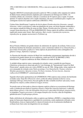 1992; CARCERELLI & CARAMASCHI, 1992), e uma nova espécie de lagarto (RODRIGUES,
1993).

Segundo ARGOLO (comunicação pessoal) a partir de 1986 os estudos sobre serpentes do sudeste
da Bahia foram substancialmente ampliados pelo Laboratório de Ofiologia do CEPEC. Os
resultados obtidos até o momento, indicam a ocorrência de 69 espécies para a região. O estudo
apontou 35 espécies disjuntas com a região amazônica, três novas ocorrências para a região e um
contingente razoável de espécies umbrícolas (ARGOLO, 1992).

Coletas feitas identificaram 5 espécies de rãs do gênero Eleutherodactylus (binotatus, ramagii,
bilineatus, vinhai e paulodutrai), todas nas plantações de cacau, em locais bastante sombreados e
com espessa camada de folhas de cacau no chão. Destas, Eleutherodactylus bilineatus, vinhai e
ramagii foram descritas em 1974 por BOKERMANN. Outras espécie de anfíbios colecionados na
região pelo mesmo autor foram: Bufo typhonius, Bufo crucifer, Leptodactylus mystaceus,
Leptodactylus sp. (grupos marmoratus) e Pyllobates sp.



Avifauna

Há na Floresta Atlântica um grande número de endemismo de espécies da avifauna. Entre as aves
da floresta litorânea há elementos amazônicos, como o mutum-do-sudeste (Crax blumenbachii), o
jacu-estalo (Neomorphus geoffroyi) e várias espécies de passeriformes como contingídeos dos
gêneros Cotinga, Xipholena e Lipaugus.

As florestas das baixadas costeiras do Brasil são consideradas extremamente importantes devido à
ocorrência do grande número de aves endêmicas, sendo que SCOTT & BROOKE (1985)
identificaram 74 espécies endêmicas da Mata Atlântica no estado da Bahia.

A unidade abriga espécies raras e ameaçadas de extinção, como o anambé-de-asas-brancas
(Xipholena atropurpurea) observado pelo Sr. Luiz Gonzaga, do "International Council for Bird
Preservation", quando estava em visita a REBIO no ano de 1986. Abriga ainda, várias espécies de
aves ameaçadas de extinção como Pipile jacuntinga, Crax blumenbachii, Tinamus solitarius,
Morphus guyannensis, Spizaetus tyranus, Pyrrhura cruentata, Pyrrura leucotis, Amazona
rodhocorita (COIMBRA-Fº, comunicação pessoal).

Segundo observações oportunísticas de LINDBERGH (1986) espécies mais comuns são facilmente
avistadas como: beija-flor (Phaetornis ruber), urubu-de-cabeça-amarela (Cathartes aura),
chimango (Milvago chimachima), bico-de-agulha-de-rabo-vermelho (Galbula ruficauda), wissiá
(Rhytipterna simplex), urubu-comum (Coragyps atratus).

Na porção mais ao leste pode-se observar algumas espécies relativas ao ecossistema de Restinga
como a rolinha-de-asa-canela (Columbina minuta), o beija-flor (Amazilia fimbriata), o sabiá-da-
praia (Mimus gilvus), o vite-vite (Hylophilus thoracicus), o pia-cobra (Geothlypis aequinoctialis),
os traupídeos Tangara peruviana e o tiê-sangue Ramphocelus bresilius, além do fringilídeos
galinha-da-serra Coryphospingus pileatus.

Dada a deficiência de informações sobre as espécies que habitam a REBIO e a importância desta
grupo da fauna para diagnosticar a qualidade do ecossistema, sendo amplamente utilizados como
biondicadores, torna-se imprescindível o desenvolvimento de um levantamento detalhado da
avifauna local, bem como um diagnóstico de sua situação.



Plano de Manejo – Reserva Biológica de Una – BA                             Encarte 5 - página 124
 