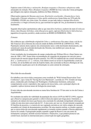 Espécies como Callicebus p. melanochir, Bradypus torquatus e Chaetomys subspinosus estão
ameaçados de extinção. Para o Bradypus torquatus a REBIO de Una é uma das 4 áreas protegidas
que abrigam esta espécie ameaçada, endêmica da Mata Atlântica.

Observações esparsas de Mazama americana, Brachyteles arachnoides, Alouatta fusca, Lutra
longicaudis, Chetomis subspinosa e Cebus apella xanthosternos foram feitas em 1976 pelo Dr.
COIMBRA -FILHO, em visita à área. No entanto, ao que tudo indica o muriqui (Brachyteles
arachnoides) e o bugio (Alouatta fusca), que ocorriam na região de Una, já encontram-se extintos
localmente.

Segundo observações oportunísticas sabe-se que irara (Eira barbara), cachorro do mato (Cerdocyon
thous), tatu (Dasypus hybridus), cotia (Dasyprocta aguti), capivara (Hydrochaeris hidrochoerus),
jaguatirica (Leopardus pardalis), ainda ocorrem na REBIO (LINDBERGH, 1986).

Primatas

Há evidências que a distribuição original do Cebus a. xanthosternos fica entre o leste e sul do rio
São Francisco até as florestas da costa do estado da Bahia (SANTOS & LERNOULD, 1993).
Populações naturais desta espécies são extremamente raras e estão declinando drasticamente, não
somente por causa da acelerada destruição das florestas, mas também por causa da caça
(MITTERMEIER et al., 1982).

Como resultados dos levantamentos de campo conduzidos por William Oliver e Ilmar Santos nos
anos de 1986 e 1987, foram feitas recomendações de expansão do programa em cativeiro para a
conservação do macaco-prego-de-peito-amarelo. Em 1992 foi estabelecido um comitê internacional
do C. a. xanthosternos e C. a. robustus. Este último ocorre ao sul do rio Jequitinhonha a norte do
rio Doce, do sul da Bahia até norte do Espírito Santo, não ocorrendo na Reserva Biológica de Una.
É severamente caçado para servir de alimentação ou como animal de estimação.



Mico-leão-da-cara-dourada

Os trabalhos com micos-leões começaram como resultado da "Wild Animal Preservation Trust
Conference", cujo o tema foi "Saving the Lion Marmosets", ocorrida em 1972. Estudos de longo
prazo, conduzidos pelo Zoológico de Washington e Smithsonian Institution, enfocaram
comportamento social e reprodutivo das espécies de micos-leões, com o principal objetivo de
expandir e aplicar técnicas atuais de biologia da conservação.

O mico-leão-da-cara-dourada encontra-se numa faixa litorânea de 175 km entre os rios da Contas e
Jequitinhonha.

Os resultados da análise da viabilidade da população dos micos (AVP) de DIETZ (1995), sugerem
que a Reserva é pequena para garantir a sobrevivência da espécie por longo prazo. Entretanto, a
estimativa do número de micos que baseou esta conclusão foi calculada extrapolando informações
vindas de uma área mais conservada da UC. A área oeste, por sua vez, foi previamente ocupada por
85 famílias de posseiros, e a maioria de sua vegetação encontra-se em vários estágios de sucessão
secundária em virtude de desmatamentos ocorridos. De uma maneira realista, os estudos sugerem
que os micos-leões-de-cara-dourada rapidamente se tornarão extintos quando a floresta adjacente à
reserva for cortada. O pesquisador propõe expandir o papel da Reserva com um centro de
treinamento e pesquisa, atraindo recursos humanos e financeiros, o que poderia promover um
comitê local, nacional ou internacional para a conservação da região geográfica.


Plano de Manejo – Reserva Biológica de Una – BA                             Encarte 5 - página 126
 