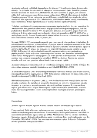 A primeira análise de viabilidade da população foi feita em 1990, utilizando dados do mico-leão-
dourado. Os territórios dos micos não se sobrepõem e considerou-se à época da análise que estes
território possuíam em média 79 ha. Desta forma, a Reserva continha 75 grupos, com tamanho
médio de 5 indivíduos por grupo. Estima-se que ainda existem 375 indivíduos dentro da Unidade.
Usando o programa Vórtex, estimou-se que em 100 anos a probabilidade de extinção dos micos,
sem incluir área adjacentes é de 27%. Na simulação, adicionando 4.000 ha, ou seja, considerando
todo o tamanho do decreto a probabilidade de extinção diminui significativamente.

Trabalhos científicos teóricos sugerem que o tamanho da população efetiva deve ser no mínimo de
500 indivíduos para garantir a sobrevivência de populações isoladas por longo período, com um
probabilidade de sobrevivência de 95% nos próximos 200 anos. Dois dos três grupos observados
utilizam-se de áreas adjacentes à reserva, ficando vulneráveis a caçadores (DIETZ, 1992). Com a
aquisição do corredor de mata ligando os dois blocos iniciais da reserva, a diversidade genética do
mico teoricamente aumentou de 89,5% para 93,5%.

Segundo DIETZ (1997, comunicação pessoal), após cinco anos de observação de 44 indivíduos de
micos-leões-da-cara-dourada, correspondente a 7 grupos, ações de manejo da área deverão ser feitas
para maximizar a probabilidade de sobrevivência da espécie. O tamanho utilizado por esta espécie é
em torno de 92,8 ha. Os grupos são formados por cinco indivíduos em média. Conclui-se que a
REBIO de Una tem 240 micos, distribuídos em 48 grupos reprodutores, apresentando uma
população efetiva de 96 indivíduos. Isto corresponde a cerca de 20% do mínimo necessário para a
sobrevivência desta população a longo prazo. Em outras palavras a área necessária de floresta
contínua para assegurar uma população viável é de 22.500 ha. Assim, a Reserva não tem um
tamanho suficiente para garantir a sobrevivência desta ameaçada espécie.

A área invadida por posseiros não pode ser considerada como parte efetiva do habitat protegido dos
micos-leões, antes que a questão fundiária seja resolvida (LINDBERGH, 1986).

A Reserva Biológica de Una é insuficiente para manter a viabilidade do mico-leão-de-cara-dourada,
mas segundo estimativa recente, mais de 6.000 destes animais ainda vivem em matas pertencentes a
fazendeiros de cacau (ALGER & CALDAS, 1996).

Há também um centro de triagem na CEPLAC onde atualmente existem 40 micos-leões-de-cara-
dourada, resultantes dos trabalhos de apreensões de animais em cativeiro. Estes animais não são
tatuados e se reproduzem sem ordenamento, não participando do programa de conservação da
espécie, pois não se sabe a origem da maior parte e reproduzem-se sem ordenamento, existindo
muito indivíduos aparentados. Muitos animais apresentam escoriações e feridas, geradas pelas
brigas.



Entomofauna

Além de espécies da flora, espécies da fauna também tem sido descritas na região de Una.

Para o estado da Bahia a literatura registra apenas uma centena de táxons. No entanto, o sul do
estado caracteriza-se por ser extremamente rico em espécies, devido principalmente à variedade de
ecossistemas existentes na região, sendo que a Mata Atlântica mais uma vez é a mais importante.
Numerosas espécies de insetos são endêmicas a este ecossistema. Isto é confirmado para o caso dos
Formicidae (BRANDÃO, 1989). Este autor descreve uma nova espécie de formiga Belonopelta
minima que habita formações de cabruca.



Plano de Manejo – Reserva Biológica de Una – BA                            Encarte 5 - página 127
 