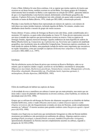 Como a Mata Atlântica foi uma faixa contínua, é de se esperar que muitas espécies de insetos que
ocorrem no sul deste bioma, também ocorram no sul da Bahia. Em alguns grupos de Coleóptera,
relativamente bem levantados na Bahia e com espécimes na coleção do CEPEC, apresenta indícios
de que o rio Jequitinhonha é uma barreira natural, delimitando a distribuição geográfica das
espécies. O gênero Heliconius (Leptidoptera) tem sido coletado em quase todas as partes do Brasil,
incluindo as matas da Bahia (Brown, 1976, citado por DELABIE, comunicação pessoal).

Phoridae é uma família de Diptera bem representada em número de espécies e em número de
indivíduos nas matas úmidas tropicais, incluindo áquelas da Bahia. No entanto, estudos mais
detalhados desta família e mesmo do grupo são muito escassos.

Nestes últimos 10 anos, coletas de formigas na Reserva tem sido feitas, sendo contabilizadas até o
momento 183 espécies, as quais estão relacionadas no Anexo VI. Estas devem representar cerca de
um terço à metade das espécies que provavelmente existem na reserva. Entre as espécies de
formigas listadas, algumas merecem destaque: áquelas endêmicas da mata higrófila do sudeste da
Bahia (Blepharidatta sp, Camponotus sp, Cyphomyrmex sp, Neostruma sp) e espécies de amplitude
geográfica, mas localmente raras da subfamília Cerapachyinae. Numerosas espécies constituem, na
mata úmida do sudeste da Bahia, uma população isolada do núcleo mais importante que encontra-se
na região Amazônica, como por exemplo as espécies Ochetomyrmex subpolitus e Pachycondyla
cavinodis ( DELABIE et al., 1997).



Ictiofauna

Não há referências acerca da fauna de peixes que ocorrem na Reserva Biológica, sabe-se no
entanto, que as espécies citadas a seguir, ocorrem no sul da Bahia e encontram-se ameaçadas:
Oligosarcus macrolepis, Rachoviscus graciliceps, Nematocharax venustus, Mimagoniates sylvicola,
Henochilus wheatlandii, Moojenichthys sp., Prochilodus hartii, Leporinus garmani, L.
melanopleura, Rivulus depressus, (MENEZES, 1993).




Efeito da modificação do habitat nas espécies da fauna

A diversidade de aves e mamíferos em cabruca é menor que em mata primária, mas maior que em
áreas onde o cacau foi plantado sob bananeiras ou árvores exóticas, como Erythrina, no sistema de
derrubada total (ALVES, 1990).

Grupos que se utilizam do sub-bosque da floresta são altamente susceptíveis ao distúrbio do habitat.
Grandes herbívoros, como o veado (Mazama americana), o cateto (Tayassu tajacu) e a anta
(Tapirus terrestres), não são frequentemente avistados em áreas de florestas, sendo completamente
ausentes na "cabruca". O mesmo acontece para grandes roedores como Dasyprocta agouti e Agouti
paca (ALVES, 1990).

Grandes aves frugívoras ou insetívoras que normalmente forrageiam no chão da floresta também
mostraram um tendência a não persistirem em ambientes de cabruca. Algumas espécies como a
jacutinga (Pipile jacutinga), o aracuã (Ortalis aracuan), inambú (Chrypturellus variegatus),
aparentemente abundantes na floresta estavam completamente ausentes na cabruca, segundo a
pesquisa de ALVES (1990).


Plano de Manejo – Reserva Biológica de Una – BA                            Encarte 5 - página 128
 
