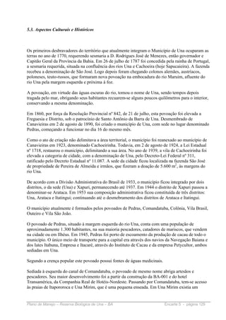 5.3. Aspectos Culturais e Históricos



Os primeiros desbravadores do território que atualmente integram o Município de Una ocuparam as
terras no ano de 1770, requerendo sesmaria a D. Rodrigues José de Menezes, então governador e
Capitão Geral da Província da Bahia. Em 26 de julho de 1787 foi concedida pela rainha de Portugal,
a sesmaria requerida, situada na confluência dos rios Una e Cachoeira (hoje Sapucaieira). A fazenda
recebeu a denominação de São José. Logo depois foram chegando colonos alemães, austríacos,
poloneses, teuto-russos, que formaram nova povoação na embocadura do rio Maruim, afluente do
rio Una pela margem esquerda e próxima à foz.

A povoação, em virtude das águas escuras do rio, tomou o nome de Una, sendo tempos depois
tragada pelo mar, obrigando seus habitantes recuarem-se alguns poucos quilômetros para o interior,
conservando a mesma denominação.

Em 1860, por força da Resolução Provincial nº 842, de 21 de julho, esta povoação foi elevada a
Freguesia e Distrito, sob o patrocínio de Santo Antônio da Barra de Una. Desmembrado de
Canavieiras em 2 de agosto de 1890, foi criado o município de Una, com sede no lugar denominado
Pedras, começando a funcionar no dia 16 do mesmo mês.

Como o ato de criação não delimitava a área territorial, o município foi reanexado ao município de
Canavieiras em 1923, denominado Cachoeirinha. Todavia, em 2 de agosto de 1924, a Lei Estadual
nº 1718, restaurou o município, delimitando a sua área. No ano de 1939, a vila de Cachoeirinha foi
elevada a categoria de cidade, com a denominação de Una, pelo Decreto-Lei Federal nº 311,
ratificado pelo Decreto Estadual nº 11.087. A sede da cidade ficou localizada na fazenda São José
de propriedade de Pereira de Almeida e irmãos, que fizeram a doação de 5.600 m2, às margens do
rio Una.

De acordo com a Divisão Administrativa do Brasil de 1933, o município ficou integrado por dois
distritos, o da sede (Una) e Xapuri, permanecendo até 1937. Em 1944 o distrito de Xapuri passou a
denominar-se Arataca. Em 1953 sua composição administrativa ficou constituída de três distritos:
Una, Arataca e Itatingui; continuando até o desmebramento dos distritos de Arataca e Itatingui.

O município atualmente é formados pelos povoados de Pedras, Comandatuba, Colônia, Vila Brasil,
Outeiro e Vila São João.

O povoado de Pedras, situado à margem esquerda do rio Una, conta com uma população de
aproximadamente 1.300 habitantes, na sua maioria pescadores, catadores de mariscos, que vendem
na cidade ou em Ilhéus. Em 1945, Pedras foi porto de escoamento da produção de cacau de todo o
município. O único meio de transporte para a capital era através dos navios da Navegação Baiana e
dos Iates Itabuna, Empresa e Itacaré, através do Instituto de Cacau e da empresa Petycultor, ambos
sediadas em Una.

Segundo a crença popular este povoado possui fontes de águas medicinais.

Sediada à esquerda do canal de Comandatuba, o povoado de mesmo nome abriga artesãos e
pescadores. Seu maior desenvolvimento foi a partir da construção da BA-001 e do hotel
Transamérica, da Companhia Real de Hotéis-Nordeste. Passando por Comandatuba, tem-se acesso
às praias de Itapororoca e Una Mirim, que é uma pequena enseada. Em Una Mirim existia um


Plano de Manejo – Reserva Biológica de Una – BA                            Encarte 5 - página 129
 