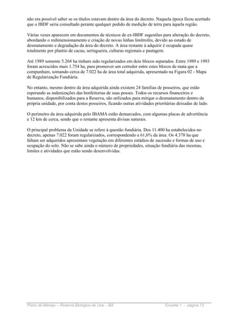 não era possível saber se os títulos estavam dentro da área do decreto. Naquela época ficou acertado
que o IBDF seria consultado perante qualquer pedido de medição de terra para àquela região.

Várias vezes aparecem em documentos de técnicos de ex-IBDF sugestões para alteração do decreto,
abordando o redimensionamento e criação de novas linhas limítrofes, devido ao estado de
desmatamento e degradação da área do decreto. A área restante à adquirir é ocupada quase
totalmente por plantio de cacau, seringueira, culturas regionais e pastagem.

Até 1989 somente 5.268 ha tinham sido regularizados em dois blocos separados. Entre 1989 e 1993
foram acrescidos mais 1.754 ha, para promover um corredor entre estes blocos de mata que a
compunham, somando cerca de 7.022 ha de área total adquirida, apresentado na Figura 02 - Mapa
de Regularização Fundiária.

No entanto, mesmo dentro da área adquirida ainda existem 24 famílias de posseiros, que estão
esperando as indenizações das benfeitorias de suas posses. Todos os recursos financeiros e
humanos, disponibilizados para a Reserva, são utilizados para mitigar o desmatamento dentro da
própria unidade, por conta destes posseiros, ficando outras atividades prioritárias deixadas de lado.

O perímetro da área adquirida pelo IBAMA estão demarcados, com algumas placas de advertência
e 12 km de cerca, sendo que o restante apresenta divisas naturais.

O principal problema da Unidade se refere à questão fundiária. Dos 11.400 ha estabelecidos no
decreto, apenas 7.022 foram regularizados, correspondendo a 61,6% da área. Os 4.378 ha que
faltam ser adquiridos apresentam vegetação em diferentes estádios de sucessão e formas de uso e
ocupação do solo. Não se sabe ainda o número de propriedades, situação fundiária das mesmas,
limites e atividades que estão sendo desenvolvidas.




Plano de Manejo – Reserva Biológica de Una – BA                              Encarte 1 - página 13
 