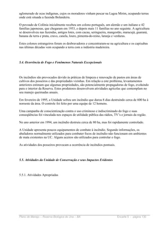 aglomerado de ocas indígenas, cujos os moradores vinham pescar na Lagoa Mirim, ocupando terras
onde está situada a fazenda Bolandeira.

O povoado de Colônia inicialmente recebeu um colono português, um alemão e um italiano e 42
famílias japonesas, que chegaram em 1953, e depois mais 11 famílias no ano seguinte. A agricultura
se desenvolveu nas fazendas, antigos lotes, com cacau, seringueira, mangostão, maracujá, guaraná,
banana da terra e prata, cravo, canela, louro, pimenta-do-reino, laranja e verduras.

Estes colonos estrangeiros foram os desbravadores e concentraram-se na agricultura e os capixabas
nas últimas décadas vem ocupando a terra com a indústria madeireira.



5.4. Ocorrência de Fogo e Fenômenos Naturais Excepcionais



Os incêndios são provocados devido às práticas de limpeza e renovação de pastos em áreas de
cultivos dos posseiros e das propriedades vizinhas. Em relação a este problema, levantamentos
anteriores estimam que algumas propriedades, são potencialmente propagadoras de fogo, evoluindo
para o interior da Reserva. Estes produtores desenvolvem atividades agrícolas que contemplam no
seu manejo queimadas anuais.

Em fevereiro de 1995, a Unidade sofreu um incêndio que durou 8 dias destruindo cerca de 600 ha à
noroeste da área. O controle foi feito por uma equipe de 12 homens.

Uma campanha de conscientização contra o uso criminoso e indiscriminado do fogo e suas
conseqüências foi vinculada nos espaços de utilidade pública das rádios, TV’s e jornais da região.

No ano anterior em 1994, um incêndio destruiu cerca de 80 ha, mas foi rapidamente controlado.

A Unidade apresenta poucos equipamentos de combate à incêndio. Segundo informações, os
abafadores normalmente utilizados para combater focos de incêndio não funcionam em ambientes
de mata existentes na UC. Alguns aceiros são utilizados para controlar o fogo.

As atividades dos posseiros provocam a ocorrência de incêndios pontuais.



5.5. Atividades da Unidade de Conservação e seus Impactos Evidentes



5.5.1. Atividades Apropriadas




Plano de Manejo – Reserva Biológica de Una – BA                            Encarte 5 - página 130
 