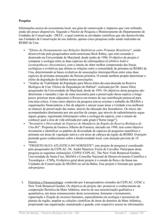 Pesquisa

Informações acerca do ecossistema local, seu grau de conservação e impactos que vem sofrendo,
ainda são pouco disponíveis. Segundo o Núcleo de Pesquisa e Monitoramento do Departamento de
Unidades de Conservação - DEUC, o qual controla as atividades científicas que são desenvolvidas
nas Unidades de Conservação de uso indireto, apenas cinco pesquisas estão sendo realizadas na
REBIO de Una:

   •   "Efeitos do Desmatamento nas Relações Simbióticas entre Primatas Brasileiros", sendo
       desenvolvido pela pesquisadora norte-americana Beck Raboy, que está cursando o
       doutorado na Universidade de Maryland, desde junho de 1996. O objetivo do projeto é
       comparar a ecologia entre as duas espécies de calitriquídeos (Callithrix kuhli e
       Leontopithecus chrysomelas), com o intuito de obter melhor compreensão das forças
       ecológicas e evolutivas que afetam as relações entre a comunidade de primatas na REBIO de
       Una, determinando as bases evolutivas de associações interespecíficas entre estas duas
       espécies de primatas ameaçados da floresta primária. O estudo também propõe determinar o
       efeito da degradação do habitat nestas associações;
   •   "Análise de Viabilidade da População para Micos-leões-da-cara-dourada na Reserva
       Biológica de Una: Efeitos da Degradação do Habitat", realizada por Dr. James Dietz
       pesquisador da Universidade de Maryland, desde de 1991. Os objetivos desta pesquisa são:
       determinar o tamanho e tipo de mata necessária para a preservação dessa espécie a longo
       prazo; priorizar áreas adjacentes à Reserva em termos de sua contribuição potencial para
       esta área crítica. Como outro objetivo da pesquisa tem-se orientar o trabalho do IBAMA e
       organizações financiadoras a fim de adquirir e anexar essas áreas a Unidade e/ou melhorar
       as chances de preservação das matas, através da educação dos fazendeiros. Os micos são
       acompanhados diariamente por um auxiliar de campo, que através de radiotelemetria segue
       alguns grupos, registrando informações sobre a ecologia da espécie, com o intuito de
       conhecer qual a área de vida utilizada por cada grupo ("home range");
   •   "Inventário e Diversidade de Espécies de Mamíferos da Região da Reserva Biológica de
       Una-BA". Proposta de Gustavo Alberto da Fonseca, iniciado em 1996, tem como objetivo
       inventariar e identificar os padrões de diversidade de espécies de pequenos mamíferos e
       primatas em áreas de vegetação nativa e em áreas de cabruca da região da REBIO. O projeto
       pretende gerar conhecimento sobre a biodiversidade local, com duração prevista de 14
       meses;
   •   "PROJETO MATA ATLÂNTICA DO NORDESTE": este projeto de pesquisa é coordenado
       pelo pesquisador da CEPLAC, Dr. André Maurício Vieira de Carvalho. Participam desta
       pesquisa as seguintes instituições: CEPEC/CEPLAC, The New York Botanical Garden,
       Universidade de Santa Cruz, IBAMA e Conselho Nacional de Desenvolvimento Científico e
       Tecnológico - CNPq. O objetivo geral deste projeto é o estudo da flora e da fauna nas
       Unidades de Conservação do IBAMA no sul da Bahia. Este projeto é formado por quatro
       sub-projetos:



  I.   Florística e Fitossociologia: conduzido por 4 pesquisadores oriundos da CEPLAC, UESC e
       New York Botanical Garden. Os objetivos do projeto são: promover o conhecimento da
       composição florística da Mata Atlântica, através de sua caracterização qualitativa e
       quantitativa, em áreas remanescentes deste ecossistema; fomentar o treinamento,
       capacitação e fixação de recursos humanos, especialmente em ecologia e taxonomia de
       plantas da região; ampliar as coleções científicas de áreas do domínio da Mata Atlântica,
       propiciando sua organização, manutenção e guarda, com respectivo acesso às informações

Plano de Manejo – Reserva Biológica de Una – BA                          Encarte 5 - página 132
 