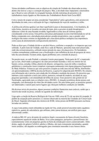 Várias atividades conflitantes com os objetivos de criação da Unidade são observadas na área,
dentre elas tem-se a caça e a extração de piaçava. Mas, a atividade mais impactante e destruidora
que a Reserva vem sofrendo é a ocupação humana, devido à presença de posseiros e de
trabalhadores rurais ligados ao Movimento dos Trabalhadores Rurais Sem-Terra-MST.

Com o intuito de ocupar um área considerada "improdutiva" pelos agricultores, estes promovem
derrubadas da mata, com a utilização do fogo e implantação de roças de mandioca e milho.

A política da reforma agrária é um fator significativo para os desmatamentos. A lei fundiária, de
certa forma, incentiva as invasões em áreas de mata, pois o governo só pode desapropriar e
indenizar o dono de uma fazenda invadida, legalizando-a como área de reforma agrária,
considerando a terra ociosa. Esta política tem pouca participação na área total desmatada no sul da
Bahia, comparada com a derrubada praticada por grandes proprietários, mas o grande valor
ecológico das matas extintas ou degradadas por causa dessa política multiplica sua importância
como causa de desmatamento ecologicamente destrutivo.

Pode-se dizer que a Unidade divide-se em dois blocos, conforme a ocupação e os impactos que vem
sofrendo. A parte leste da Unidade, onde fica a sede de Maruim, apresenta mata mais preservada,
onde não existem posseiros, sofrendo menor pressão de caça e de piaçaveiros. Os fazendeiros
vizinhos normalmente colaboram com a fiscalização e tem influência da área de pesquisa do mico-
leão-da-cara-dourada. Existem ainda, alguns problemas com a retirada de piaçava.

Na porção oeste, na sede Piedade, a situação é muito preocupante. Nesta parte da UC a impressão
que se tem, observando a paisagem é de estar percorrendo fazendas e sítios no interior do sul
baiano; cercas, estradas, trilhas, plantios de abacaxi, seringueiras, roças de milho e mandioca,
galinheiros e construções rurais compõem a paisagem juntamente com alguns pequenos fragmentos
de Mata Atlântica. Estima-se que estes posseiros ocupam ao todo uma área de 500 ha, distribuídos
em aproximadamente 2.000 ha da área da Reserva, a qual já foi adquirida pelo IBAMA. No entanto,
esta informação não é precisa, pois ainda não foi efetuada a medição das posses. Os posseiros que
habitam a área exploram a terra com cultivo, pastoreio, retirada de madeira, atividade de caça,
pequenas queimadas e um emaranhado de trilhas de acesso. Estes posseiros não gostam de ser
fiscalizados, agravando mais as relações com o IBAMA. A situação econômica destas posses está
estagnada, com diminuição do ritmo das atividades rurais. De uma forma geral, os posseiros querem
ser indenizados e saírem para outros lugares que ofereçam melhores condições de trabalho.

Há diversos níveis de posseiros, alguns possuem condições financeiras mais estáveis, sendo que a
maioria não reside na posse, estando no aguardo da indenização.

Logo após a criação da Reserva Biológica de Una em 1980, cerca de 5% de sua área foi ocupada. O
padrão de ocupação pelos posseiros é o mesmo observado na maioria das Unidades de Conservação
do Brasil. Segundo informação dos técnicos do IESB, várias posses da REBIO possuem escrituras
lavradas em cartório.

A caça é uma prática muito difundida na região de Una, sendo possível encontrar tanto caçadores
esportivos, quanto de subsistência, que utilizam, entre outras técnicas, um artifício para caçar
denominado canhão.

A rodovia BR-101 serve de ponto de comércio ilegal e escoamento da fauna silvestre brasileira,
especialmente aquela do estado da Bahia. Aves como papagaios, periquitos e passeriformes são
constantemente vistos em pequenas gaiolas na beira da estrada para serem comercializados. Além
destes, sagüis do gênero Callithrix adultos e filhotes, são mais comumente encontrados, quando
muito arredios, são dopados ou embriagados para simularem mansidão à seus futuros donos.


Plano de Manejo – Reserva Biológica de Una – BA                             Encarte 5 - página 135
 