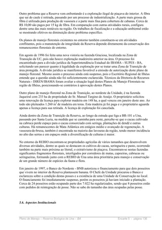 Outro problema que a Reserva vem enfrentando é a exploração ilegal de piaçava do interior. A fibra
que sai do caule é retirada, passando por um processo de industrialização. A parte mais grossa da
fibra é utilizada para produção de vassoura e a parte mais fina para cobertura de cabanas. Cerca de
R$ 10,00 são pagos por 15 kg de fibra. Em comparação com outras atividades rurais, configura
dentre uma das mais rentáveis na região. Os trabalhos de fiscalização e a educação ambiental estão
se mostrando efetivos na diminuição deste problema específico.

Os planos de manejo florestais existentes no entorno também constituem-se em atividades
conflitantes, pois a manutenção da integridade da Reserva depende diretamente da conservação dos
remanescentes florestais do entorno.

Em agosto de 1996 foi feita uma nova vistoria na fazenda Graciosa, localizada na Zona de
Transição da UC, pois não houve exploração madeireira anterior na área. O processo foi
encaminhado para a divisão jurídica da Superintendência Estadual do IBAMA - SUPES - BA,
solicitando um parecer quanto à legalidade da exploração por se tratar uma Zona de Transição de
área protegida. A divisão jurídica se manifestou favorável a emissão de autorização deste plano de
manejo florestal. Mesmo assim o processo ainda está suspenso, pois o Escritório Regional de Ilhéus
entende que a questão ainda não foi suficientemente esclarecida. Técnicos da Diretoria de Recursos
Naturais - DIREN/IBAMA foram avaliar a situação legal destes Planos de Manejo Florestais na
região de Ilhéus, posicionando-se contrários à aprovação destes Planos.

Outro plano de manejo florestal na Zona de Transição, ao nordeste da Unidade, é na fazenda
Jaqueiral com 233 ha de propriedade do Sr. Manuel Targino de Araújo. O proprietário solicitou
uma renovação da licença para explorar madeira em 148 ha, a qual venceu em janeiro deste ano. Ao
todo são pleiteados 1.260 m3 de madeira em toras. Esta madeira já foi paga e o proprietário aguarda
apenas a licença para sua retirada. A licença de exploração foi cancelada.

Ainda dentro da Zona de Transição da Reserva, ao longo da estrada que liga a BR-101 a Una,
passando por Santa Luzia, na medida que se caminha para oeste, percebe-se que o cacau cultivado
na cabruca perde espaço para o cacau consorciado com seringa, plantações de dendê e outras
culturas. Há remanescentes de Mata Atlântica em estágios médio e avançado de regeneração. A
vassoura-de-bruxa, também é encontrada na maioria das lavouras da região, tendo menor incidência
no alto das serras e em espaços onde a diversificação de culturas é maior.

No entorno da REBIO encontram-se propriedades agrícolas de vários tamanhos que desenvolvem
diversas atividades, dentre as quais se destacam os cultivos do cacau, seringueira e pasto, ocorrendo
também na parte mais próxima ao litoral, o extrativismo de piaçava. Encontram-se nestas fazendas
significantes fragmentos florestais, interligados por corredores de matas, capoeiras, cabrucas ou
seringueiras, formando junto com a REBIO de Una uma área prioritária para manejo e conservação
de um grande número de espécies da fauna e flora.

Em janeiro de 1997, o Banco do Nordeste - BNB autorizou o financiamento para que dois posseiros
que vivem no interior da Reserva plantassem banana. O Chefe da Unidade procurou o Banco e
esclareceu sobre a condição destas posses e a existência de uma Unidade de Conservação no local.
O financiamento foi imediatamente suspenso, porém os posseiros já haviam iniciado a plantação.
Cerca de 24 posseiros estão ocupando parte dos 7.022 ha regularizados, sendo que 8 posseiros estão
com pedidos de reintegração de posse. Não se sabe do tamanho das área ocupadas pelas posse.



5.6. Aspectos Institucionais



Plano de Manejo – Reserva Biológica de Una – BA                             Encarte 5 - página 136
 