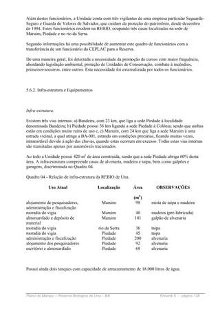 Além destes funcionários, a Unidade conta com três vigilantes de uma empresa particular Seguarda-
Seguro e Guarda de Valores de Salvador, que cuidam da proteção do patrimônio, desde dezembro
de 1994. Estes funcionários residem na REBIO, ocupando três casas localizadas na sede de
Maruim, Piedade e no rio da Serra.

Segundo informações há uma possibilidade de aumentar este quadro de funcionários com a
transferência de um funcionário da CEPLAC para a Reserva.

De uma maneira geral, foi detectada a necessidade da promoção de cursos com maior frequência,
abordando legislação ambiental, proteção de Unidades de Conservação, combate à incêndios,
primeiros-socorros, entre outros. Esta necessidade foi externalizada por todos os funcionários.



5.6.2. Infra-estrutura e Equipamentos



Infra-estrutura:

Existem três vias internas: a) Bandeira, com 23 km, que liga a sede Piedade à localidade
denominada Bandeira; b) Piedade possui 36 km ligando a sede Piedade à Colônia; sendo que ambas
estão em condições muito ruins de uso e, c) Maruim, com 24 km que liga a sede Maruim à uma
estrada vicinal, a qual atinge a BA-001, estando em condições precárias, ficando muitas vezes,
intransitável devido à ação das chuvas, quando estas ocorrem em excesso. Todas estas vias internas
são transitadas apenas por automóveis tracionados.

Ao todo a Unidade possui 420 m2 de área construída, sendo que a sede Piedade abriga 60% desta
área. A infra-estrutura compreende casas de alvenaria, madeira e taipa, bem como galpões e
garagens, discriminada no Quadro 04.

Quadro 04 - Relação de infra-estrutura da REBIO de Una.

            Uso Atual                   Localização        Área         OBSERVAÇÕES

                                                           (m2)
alojamento de pesquisadores,              Maruim            98       mista de taipa e madeira
administração e fiscalização
moradia do vigia                          Maruim            40       madeira (pré-fabricada)
almoxarifado e depósito de                Maruim           141       galpão de alvenaria
material
moradia do vigia                        rio da Serra        36       taipa
moradia do vigia                          Piedade           45       taipa
administração e fiscalização              Piedade          200       alvenaria
alojamento dos pesquisadores              Piedade           92       alvenaria
escritório e almoxarifado                 Piedade           68       alvenaria



Possui ainda dois tanques com capacidade de armazenamento de 18.000 litros de água.




Plano de Manejo – Reserva Biológica de Una – BA                           Encarte 5 - página 138
 