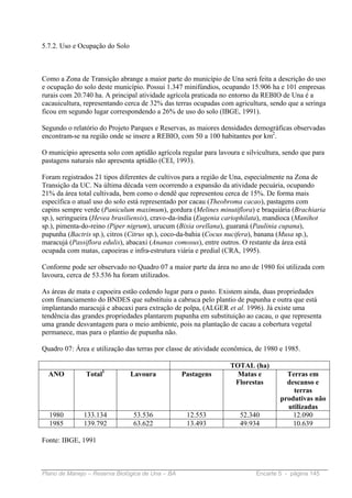 5.7.2. Uso e Ocupação do Solo



Como a Zona de Transição abrange a maior parte do município de Una será feita a descrição do uso
e ocupação do solo deste município. Possui 1.347 minifúndios, ocupando 15.906 ha e 101 empresas
rurais com 20.740 ha. A principal atividade agrícola praticada no entorno da REBIO de Una é a
cacauicultura, representando cerca de 32% das terras ocupadas com agricultura, sendo que a seringa
ficou em segundo lugar correspondendo a 26% de uso do solo (IBGE, 1991).

Segundo o relatório do Projeto Parques e Reservas, as maiores densidades demográficas observadas
encontram-se na região onde se insere a REBIO, com 50 a 100 habitantes por km2.

O município apresenta solo com aptidão agrícola regular para lavoura e silvicultura, sendo que para
pastagens naturais não apresenta aptidão (CEI, 1993).

Foram registrados 21 tipos diferentes de cultivos para a região de Una, especialmente na Zona de
Transição da UC. Na última década vem ocorrendo a expansão da atividade pecuária, ocupando
21% da área total cultivada, bem como o dendê que representou cerca de 15%. De forma mais
específica o atual uso do solo está representado por cacau (Theobroma cacao), pastagens com
capins sempre verde (Paniculum maximum), gordura (Melines minutiflora) e braquiária (Brachiaria
sp.), seringueira (Hevea brasiliensis), cravo-da-índia (Eugenia cariophilata), mandioca (Manihot
sp.), pimenta-do-reino (Piper nigrum), urucum (Bixia orellana), guaraná (Paulinia cupana),
pupunha (Bactris sp.), citros (Citrus sp.), coco-da-bahia (Cocus nucifera), banana (Musa sp.),
maracujá (Passiflora edulis), abacaxi (Ananas comosus), entre outros. O restante da área está
ocupada com matas, capoeiras e infra-estrutura viária e predial (CRA, 1995).

Conforme pode ser observado no Quadro 07 a maior parte da área no ano de 1980 foi utilizada com
lavoura, cerca de 53.536 ha foram utilizados.

As áreas de mata e capoeira estão cedendo lugar para o pasto. Existem ainda, duas propriedades
com financiamento do BNDES que substituiu a cabruca pelo plantio de pupunha e outra que está
implantando maracujá e abacaxi para extração de polpa, (ALGER et al. 1996). Já existe uma
tendência das grandes propriedades plantarem pupunha em substituição ao cacau, o que representa
uma grande desvantagem para o meio ambiente, pois na plantação de cacau a cobertura vegetal
permanece, mas para o plantio de pupunha não.

Quadro 07: Área e utilização das terras por classe de atividade econômica, de 1980 e 1985.

                                                                  TOTAL (ha)
                     1
  ANO          Total            Lavoura           Pastagens         Matas e          Terras em
                                                                   Florestas         descanso e
                                                                                       terras
                                                                                   produtivas não
                                                                                     utilizadas
  1980        133.134           53.536             12.553            52.340            12.090
  1985        139.792           63.622             13.493            49.934            10.639

Fonte: IBGE, 1991



Plano de Manejo – Reserva Biológica de Una – BA                            Encarte 5 - página 145
 