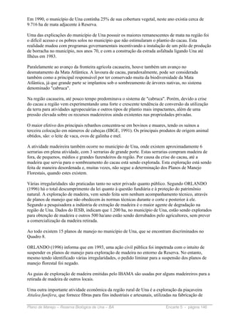Em 1990, o município de Una continha 25% de sua cobertura vegetal, neste ano existia cerca de
9.716 ha de mata adjacente à Reserva.

Uma das explicações do município de Una possuir os maiores remanescentes de mata na região foi
o difícil acesso e os pobres solos no município que não estimularam o plantio do cacau. Esta
realidade mudou com programas governamentais incentivando a instalação de um pólo de produção
de borracha no município, nos anos 70, e com a construção da estrada asfaltada ligando Una até
Ilhéus em 1983.

Paralelamente ao avanço da fronteira agrícola cacaueira, houve também um avanço no
desmatamento da Mata Atlântica. A lavoura de cacau, paradoxalmente, pode ser considerada
também como a principal responsável por ter conservado muita da biodiversidade da Mata
Atlântica, já que grande parte se implantou sob o sombreamento de árvores nativas, no sistema
denominado "cabruca".

Na região cacaueira, até pouco tempo predominava o sistema de "cabruca". Porém, devido a crise
do cacau a região vem experimentando uma forte e crescente tendência de conversão da utilização
da terra para atividades agropecuárias e outros tipos de plantio mais impactantes, além de uma
pressão elevada sobre os recursos madeireiros ainda existentes nas propriedades privadas.

O maior efetivo dos principais rebanhos concentra-se em bovinos e muares, tendo os suínos a
terceira colocação em números de cabeças (IBGE, 1991). Os principais produtos de origem animal
obtidos, são: o leite de vaca, ovos de galinha e mel.

A atividade madeireira também ocorre no município de Una, onde existem aproximadamente 6
serrarias em plena atividade, com 3 serrarias de grande porte. Estas serrarias compram madeira de
fora, de pequenos, médios e grandes fazendeiros da região. Por causa da crise do cacau, até a
madeira que servia para o sombreamento do cacau está sendo explorada. Esta exploração está sendo
feita de maneira desordenada e, muitas vezes, não segue a determinação dos Planos de Manejo
Florestais, quando estes existem.

Várias irregularidades são praticadas tanto no setor privado quanto público. Segundo ORLANDO
(1996) há o total descumprimento da lei quanto à questão fundiária e à proteção do patrimônio
natural. A exploração de madeira, vem sendo feita sem nenhum acompanhamento técnico, através
de planos de manejo que não obedecem às normas técnicas durante o corte e posterior à ele.
Segundo a pesquisadora a indústria de extração de madeira é o maior agente de degradação na
região de Una. Dados do IESB, indicam que 1.200 ha, no município de Una, estão sendo explorados
para obtenção de madeira e outros 500 ha/ano estão sendo derrubados pelo agricultores, sem prever
a comercialização da madeira retirada.

Ao todo existem 15 planos de manejo no município de Una, que se encontram discriminados no
Quadro 8.

ORLANDO (1996) informa que em 1993, uma ação civil pública foi impetrada com o intuito de
suspender os planos de manejo para exploração de madeira no entorno da Reserva. No entanto,
mesmo tendo identificado várias irregularidades, o pedido liminar para a suspensão dos planos de
manejo florestal foi negado.

As guias de exploração de madeira emitidas pelo IBAMA são usadas por alguns madeireiros para a
retirada de madeira de outros locais.

Uma outra importante atividade econômica da região rural de Una é a exploração da piaçaveira
Attalea funifera, que fornece fibras para fins industriais e artesanais, utilizadas na fabricação de

Plano de Manejo – Reserva Biológica de Una – BA                                Encarte 5 - página 146
 