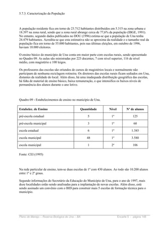 5.7.3. Caracterização da População



A população residente fica em torno de 23.712 habitantes distribuídos em 5.315 na zona urbana e
18.397 na zona rural, sendo que a zona rural abrange cerca de 77,6% da população (IBGE, 1991).
No entanto, segundo dados publicados no DOU (1996) estima-se que a população de Una tenha
24.479 habitantes. Acredita-se que esta estimativa não se aproxima da realidade e o tamanho real da
população fica em torno de 55.000 habitantes, pois nas últimas eleições, em outubro de 1996,
haviam 18.000 eleitores.

O ensino básico do município de Una conta em maior parte com escolas rurais, sendo apresentado
no Quadro 09. As aulas são ministradas por 223 docentes; 7 com nível superior, 116 de nível
médio, com magistério e 100 leigos.

Os professores das escolas são oriundos de cursos de magistérios locais e normalmente não
participam de nenhuma reciclagem rotineira. Os diretores das escolas rurais ficam sediados em Una,
distantes da realidade do local. Além disso, há uma inadequada distribuição geográfica das escolas,
há falta de material de ensino básico, baixa remuneração, o que intensifica os baixos níveis de
permanência dos alunos durante o ano letivo.



Quadro 09 - Estabelecimentos de ensino no município de Una.

Estabelec. de Ensino                          Quantidade            Nível          Nº de alunos

pré-escola estadual                                 5                 1º               125

pré-escola municipal                                3                 1º                60

escola estadual                                     6                 1º              1.385

escola municipal                                   48                 1º              3.580

escola municipal                                    1                 2º               106

Fonte: CEI (1995)



Na rede particular de ensino, tem-se duas escolas de 1º com 430 alunos. Ao todo são 10.200 alunos
entre 1º e 2º graus.

Segundo informações do Secretário da Educação do Município de Una, para o ano de 1997, mais
doze localidades estão sendo analisadas para a implantação de novas escolas. Além disso, está
sendo assinado um convênio com o BID para construir mais 5 escolas de formação técnica para o
município.




Plano de Manejo – Reserva Biológica de Una – BA                             Encarte 5 - página 148
 