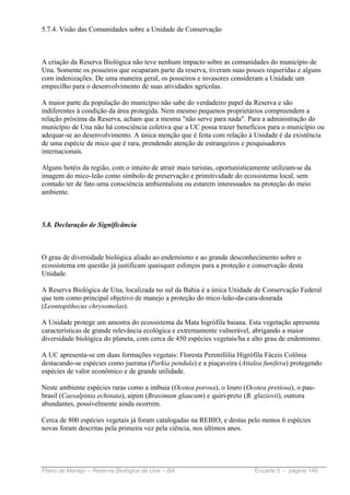 5.7.4. Visão das Comunidades sobre a Unidade de Conservação



A criação da Reserva Biológica não teve nenhum impacto sobre as comunidades do município de
Una. Somente os posseiros que ocuparam parte da reserva, tiveram suas posses requeridas e alguns
com indenizações. De uma maneira geral, os posseiros e invasores consideram a Unidade um
empecilho para o desenvolvimento de suas atividades agrícolas.

A maior parte da população do município não sabe do verdadeiro papel da Reserva e são
indiferentes à condição da área protegida. Nem mesmo pequenos proprietários compreendem a
relação próxima da Reserva, acham que a mesma "não serve para nada". Para a administração do
município de Una não há consciência coletiva que a UC possa trazer benefícios para o município ou
adequar-se ao desenvolvimento. A única menção que é feita com relação à Unidade é da existência
de uma espécie de mico que é rara, prendendo atenção de estrangeiros e pesquisadores
internacionais.

Alguns hotéis da região, com o intuito de atrair mais turistas, oportunisticamente utilizam-se da
imagem do mico-leão como símbolo de preservação e primitividade do ecossistema local, sem
contudo ter de fato uma consciência ambientalista ou estarem interessados na proteção do meio
ambiente.



5.8. Declaração de Significância



O grau de diversidade biológica aliado ao endemismo e ao grande desconhecimento sobre o
ecossistema em questão já justificam quaisquer esforços para a proteção e conservação desta
Unidade.

A Reserva Biológica de Una, localizada no sul da Bahia é a única Unidade de Conservação Federal
que tem como principal objetivo de manejo a proteção do mico-leão-da-cara-dourada
(Leontopithecus chrysomelas).

A Unidade protege um amostra do ecossistema da Mata higrófila baiana. Esta vegetação apresenta
características de grande relevância ecológica e extremamente vulnerável, abrigando a maior
diversidade biológica do planeta, com cerca de 450 espécies vegetais/ha e alto grau de endemismo.

A UC apresenta-se em duas formações vegetais: Floresta Perenifólia Higrófila Fáceis Colônia
destacando-se espécies como juerana (Parkia pendula) e a piaçaveira (Attalea funifera) protegendo
espécies de valor econômico e de grande utilidade.

Neste ambiente espécies raras como a imbuia (Ocotea porosa), o louro (Ocotea pretiosa), o pau-
brasil (Caesalpinia echinata), aipim (Brasimum glaucum) e quiri-preto (B. glaziovii), outrora
abundantes, possívelmente ainda ocorrem.

Cerca de 800 espécies vegetais já foram catalogadas na REBIO, e destas pelo menos 6 espécies
novas foram descritas pela primeira vez pela ciência, nos últimos anos.




Plano de Manejo – Reserva Biológica de Una – BA                             Encarte 5 - página 149
 