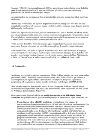 Segundo FONSECA (comunicação pessoal, 1995), o que restou da Mata Atlântica no sul da Bahia
pode desaparecer nos próximos 30 anos, inviabilizando atividades como o ecoturismo que
possibilitaria um retorno econômico para a região.

Acompanhando o que ocorre para a flora, a fauna também apresenta grande diversidade e espécies
endêmicas.

Destaca-se a ocorrência de três espécies de primatas endêmicos na região: o mico-leão-da-cara-
dourada (Leontopithecus chrysomelas, o sagui (Callithrix kuhli) e o macaco-prego-de-peito-amarelo
(Cebus apella xanthosternos).

Para o caso específico do mico-leão, estudos comprovam que a área da Reserva, 11.400 ha, mesmo
que totalmente regularizada, ainda seria pequena para manter uma população efetiva mínima viável.
Por outro lado, os remanescentes de mata somados com a área da Reserva possam talvez, assegurar
a sobrevivência de uma população genéticamente viável de micos.

Várias espécies de anfíbios foram descritas na região na década de 70, as quais possivelmente
ocorrem na Reserva, reforçando sua importância como abrigo de espécies raras e endêmicas.

Para aves (ANTAS, 1993) cita as espécies de passeriformes: Atilla rufus hellmayeri, Conophaga
melanops nigrifrons e Scyatolopus psychopompus como endêmicas da região do sul da Bahia, com
provável ocorrência na Unidade. Algumas aves de habitat restrito a trechos de Mata Atlântica entre
a Bahia e o Espírito Santo, só podem ser encontrados hoje em Unidades de Conservação.



5.9. Problemática



Analisando os principais problemas levantados na Oficina de Planejamento, a seguir é apresentada a
problemática da UC, mostrando suas relações de causa e efeito. Cabe esclarecer que, durante a
oficina optou-se por organizar tanto a problemática e os objetivos desejáveis, seguindo os
programas e sub-programas de manejo contidos no Roteiro Metodológico (IBAMA, 1996).

Num primeiro momento do seminário, através de uma "tempestade de idéias" os participantes
levantaram todos os problemas da Reserva, que posteriormente foram organizados em uma Árvore
de Problemas, demonstrada no Anexo VIII.

O problema central diagnosticado foi que os objetivos de criação da REBIO não foram
alcançados. Os principais fatores que contribuem para que os objetivos não sejam alcançados são:

   •   Conhecimento sobre a REBIO insuficiente principalmente pela escasses do
       desenvolvimento de pesquisas científicas na UC e da não realização do monitoramento. Este
       problema de desconhecimento dos ecossistemas da Reserva tem suas causas em vários
       aspectos inter-relacionados como: a inexistência de um plano de pesquisa com uma
       estratégia elaborada, pouca divulgação informando que a Unidade está "aberta" para as
       atividades científicas, interface IBAMA e instituições científicas deficiente, legislação de
       pesquisa desconhecida em virtude da pouca divulgação já mencionada, autorizações de
       pesquisa demasiadamente centralizadas, excesso de burocracia para a expedição destas
       autorizações, bem como carência de apoio adequado à pesquisa. Além disso, foi levantada
       na discussão que o IBAMA de uma maneira geral apresenta pouca receptividade à alguns
       métodos científicos, mesmo porque algumas metodologias são inadequadas ao tipo de

Plano de Manejo – Reserva Biológica de Una – BA                           Encarte 5 - página 150
 