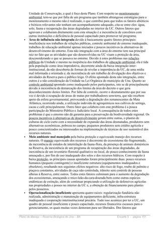 Unidade de Conservação, a qual é foco deste Plano. Com respeito ao monitoramento
       ambiental, tem-se que por falta de um programa que também abrangesse estratégias para o
       monitoramento o mesmo não é realizado, o que contribui para que todos os fatores abióticos
       e bióticos relevantes não tenham um acompanhamento adequado, cita-se entre eles: água,
       solo, fauna e recuperação das áreas degradadas no interior da UC. Outros fatores que
       agravam e colaboram diretamente com esta situação é a inexistência de convênios com
       outras instituições e deficiência de pessoal capacitado para promover tal programa;
   •   Área de influência não integrada devido à basicamente quatro fatores principais:
       insuficiência nos trabalhos de relações públicas, controle ambiental do entorno inadequado,
       trabalhos de educação ambiental apenas iniciados e poucos incentivos às alternativas de
       desenvolvimento do entorno. Esta não integração com a área do entorno tem sua principal
       raiz no fato que as atividades que são desenvolvidas na UC visam a proteção da área,
       desconsiderando o que se passava no entorno. Devido à estes problemas nas relações
       públicas da Unidade e mesmo na insipiência dos trabalhos de educação ambiental, ela é tida
       pela população como área improdutiva, decorrente ainda da baixa integração inter-
       institucional, da não descoberta de formas de revelar a importância da UC, de uma mídia
       mal informada e orientada e; da inexistência de um trabalho de divulgação dos objetivos e
       atividades da Reserva para o público leigo. O efeito apontado desta não integração, entre
       outros é a não consideração da Unidade na Lei Orgânica do município de Una. Quanto ao
       controle ambiental apontado como inadequado pelos participantes, isto se dá principalmente
       devido à inexistência da demarcação dos limites da área do decreto o que gera
       desconhecimento destes limites. Por falta de controle, ocorre o desmatamento que por sua
       vez é devido à ocupação de áreas de matas por trabalhadores sem-terra, que não recebem
       apoio da esfera governamental, provocando a degradação dos remanescentes da Mata
       Atlântica, ocorrendo ainda, a utilização indevida de agroquímicos nos cultivos de seringa,
       cacau e café principalmente. Outro fator que colabora com este problema é a pouca
       participação do Ministério Público e Judiciário local. A consequência de todos estes
       problemas é que o entorno não dá garantia para a preservação da biodiversidade regional. Os
       poucos incentivos à alternativas de desenvolvimento geram entre outras, o plantio de
       culturas de ciclo curto com a necessidade de expansão das áreas desmatadas, produtores sem
       alternativas econômicas, pobreza no campo, pequenos produtores sem crédito agrícola e
       pouco conscientizados ou interessados na implementação de técnicas de uso sustentável dos
       recursos naturais.
   •   Meio ambiente mal manejado pela baixa proteção e equivocado manejo dos recursos
       naturais. O manejo equivocado dos recursos é decorrente do ecossistema tão fragmentado,
       da inexistência de estudos de interrelação da fauna-flora, da presença de animais domésticos
       na Reserva, da inexistência de um programa de recuperação das áreas degradadas, da
       inexistência de um inventário florestal qualitativo no local, do pouco conhecimento da fauna
       ameaçada e, por fim do uso inadequado dos solos e dos recursos hídricos. Com respeito à
       baixa proteção, as principais causas apontadas foram principalmente duas: pouco recursos
       humanos (pequeno contingente) e insuficiente estrutura (equipamentos inadequados e
       obsoletos), resultando nos seguintes efeitos negativos: alto risco de fogo, roubo de palmito e
       piaçava constantes, atividades de caça não controlada, trânsito sem controle de pessoas
       alheias à Reserva, entre outros. Todos estes fatores culminam para o aumento da degradação
       dos ecossistemas, ameaçando o mico-leão-da-cara-dourada bem como outras espécies
       endêmicas de extinção, além de continuar propiciando a utilização de defensivos agrícolas
       nas propriedades e posses no interior da UC e, a obtenção de financiamento para plantio
       pelos posseiros.
   •   Operacionalização insuficiente apresenta quatro raízes: regularização fundiária não
       realizada, administração e manutenção de equipamentos deficiente, infra-estrutura
       inadequada e cooperação interinstitucional precária. Tudo isso acontece por ter a UC, um
       quadro de pessoal insuficiente e pouco capacitado, recursos financeiros escassos para o
       gerenciamento, os quais muitas vezes demoram para ser liberados. Dos fatores que

Plano de Manejo – Reserva Biológica de Una – BA                            Encarte 5 - página 151
 
