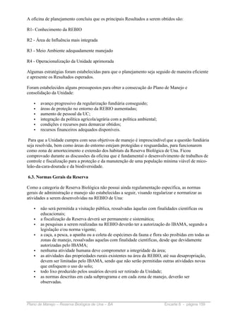 A oficina de planejamento concluiu que os principais Resultados a serem obtidos são:

R1- Conhecimento da REBIO

R2 - Área de Influência mais integrada

R3 - Meio Ambiente adequadamente manejado

R4 - Operacionalização da Unidade aprimorada

Algumas estratégias foram estabelecidas para que o planejamento seja seguido de maneira eficiente
e apresente os Resultados esperados.

Foram estabelecidos alguns pressupostos para obter a consecução do Plano de Manejo e
consolidação da Unidade:

   •   avanço progressivo da regularização fundiária conseguido;
   •   áreas de proteção no entorno da REBIO aumentadas;
   •   aumento de pessoal da UC;
   •   integração da política agrícola/agrária com a política ambiental;
   •   condições e recursos para demarcar obtidos;
   •   recursos financeiros adequados disponíveis.

 Para que a Unidade cumpra com seus objetivos de manejo é imprescindível que a questão fundiária
seja resolvida, bem como áreas do entorno estejam protegidas e resguardadas, para funcionarem
como zona de amortecimento e extensão dos habitats da Reserva Biológica de Una. Ficou
comprovado durante as discussões da oficina que é fundamental o desenvolvimento de trabalhos de
controle e fiscalização para a proteção e da manutenção de uma população mínima viável de mico-
leão-da-cara-dourada e da biodiversidade.

6.3. Normas Gerais da Reserva

Como a categoria de Reserva Biológica não possui ainda regulamentação específica, as normas
gerais de administração e manejo são estabelecidas a seguir, visando regularizar e normatizar as
atividades a serem desenvolvidas na REBIO de Una:

   •   não será permitida a visitação pública, ressalvadas àquelas com finalidades científicas ou
       educacionais;
   •   a fiscalização da Reserva deverá ser permanente e sistemática;
   •   as pesquisas a serem realizadas na REBIO deverão ter a autorização do IBAMA, segundo a
       legislação e/ou norma vigente;
   •   a caça, a pesca, a apanha ou a coleta de espécimes da fauna e flora são proibidas em todas as
       zonas de manejo, ressalvadas aquelas com finalidade científicas, desde que devidamente
       autorizadas pelo IBAMA;
   •   nenhuma atividade humana deve comprometer a integridade da área;
   •   as atividades das propriedades rurais existentes na área da REBIO, até sua desapropriação,
       devem ser limitadas pelo IBAMA, sendo que não serão permitidas outras atividades novas
       que enfoquem o uso do solo;
   •   todo lixo produzido pelos usuários deverá ser retirado da Unidade;
   •   as normas descritas em cada subprograma e em cada zona de manejo, deverão ser
       observadas.



Plano de Manejo – Reserva Biológica de Una – BA                            Encarte 6 - página 159
 