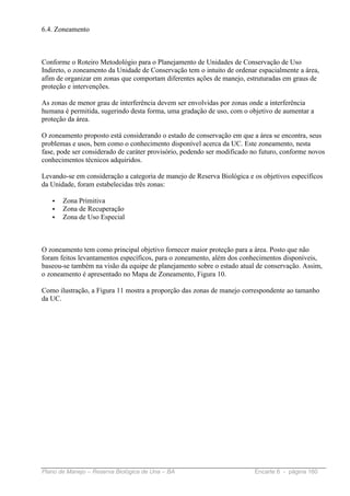 6.4. Zoneamento



Conforme o Roteiro Metodológio para o Planejamento de Unidades de Conservação de Uso
Indireto, o zoneamento da Unidade de Conservação tem o intuito de ordenar espacialmente a área,
afim de organizar em zonas que comportam diferentes ações de manejo, estruturadas em graus de
proteção e intervenções.

As zonas de menor grau de interferência devem ser envolvidas por zonas onde a interferência
humana é permitida, sugerindo desta forma, uma gradação de uso, com o objetivo de aumentar a
proteção da área.

O zoneamento proposto está considerando o estado de conservação em que a área se encontra, seus
problemas e usos, bem como o conhecimento disponível acerca da UC. Este zoneamento, nesta
fase, pode ser considerado de caráter provisório, podendo ser modificado no futuro, conforme novos
conhecimentos técnicos adquiridos.

Levando-se em consideração a categoria de manejo de Reserva Biológica e os objetivos específicos
da Unidade, foram estabelecidas três zonas:

   •   Zona Primitiva
   •   Zona de Recuperação
   •   Zona de Uso Especial



O zoneamento tem como principal objetivo fornecer maior proteção para a área. Posto que não
foram feitos levantamentos específicos, para o zoneamento, além dos conhecimentos disponíveis,
baseou-se também na visão da equipe de planejamento sobre o estado atual de conservação. Assim,
o zoneamento é apresentado no Mapa de Zoneamento, Figura 10.

Como ilustração, a Figura 11 mostra a proporção das zonas de manejo correspondente ao tamanho
da UC.




Plano de Manejo – Reserva Biológica de Una – BA                          Encarte 6 - página 160
 