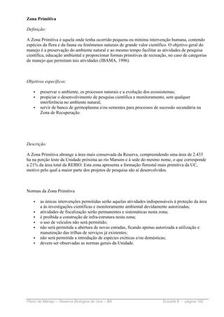 Zona Primitiva

Definição:

A Zona Primitiva é aquela onde tenha ocorrido pequena ou mínima intervenção humana, contendo
espécies da flora e da fauna ou fenômenos naturais de grande valor científico. O objetivo geral do
manejo é a preservação do ambiente natural e ao mesmo tempo facilitar as atividades de pesquisa
científica, educação ambiental e proporcionar formas primitivas de recreação, no caso de categorias
de manejo que permitam tais atividades (IBAMA, 1996).



Objetivos específicos:

   •   preservar o ambiente, os processos naturais e a evolução dos ecossistemas;
   •   propiciar o desenvolvimento de pesquisa científica e monitoramento, sem qualquer
       interferência no ambiente natural;
   •   servir de banco de germoplasma e/ou sementes para processos de sucessão secundária na
       Zona de Recuperação.




Descrição:

A Zona Primitiva abrange a área mais conservada da Reserva, compreendendo uma área de 2.433
ha na porção leste da Unidade próxima ao rio Maruim e à sede do mesmo nome, o que corresponde
a 21% da área total da REBIO. Esta zona apresenta a formação florestal mais primitiva da UC,
motivo pelo qual a maior parte dos projetos de pesquisa são aí desenvolvidos.



Normas da Zona Primitiva

   •   as únicas intervenções permitidas serão aquelas atividades indispensáveis à proteção da área
       a às investigações científicas e monitoramento ambiental devidamente autorizadas;
   •   atividades de fiscalização serão permanentes e sistemáticas nesta zona;
   •   é proibida a construção de infra-estrutura nesta zona;
   •   o uso de veículos não será permitido;
   •   não será permitida a abertura de novas estradas, ficando apenas autorizada a utilização e
       manutenção das trilhas de serviços já existentes;
   •   não será permitida a introdução de espécies exóticas e/ou domésticas;
   •   devem ser observadas as normas gerais da Unidade.




Plano de Manejo – Reserva Biológica de Una – BA                            Encarte 6 - página 162
 
