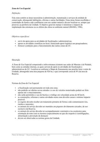Zona de Uso Especial

Definição:

Esta zona contém as áreas necessárias à administração, manutenção e serviços da unidade de
conservação, abrangendo habitações, oficinas e outras facilidades. Estas áreas foram escolhidas e
controladas de forma a não conflitarem com seu caráter natural e devem localizar-se, sempre que
possível, na periferia da Unidade. O objetivo geral de manejo é minimizar o impacto da
implantação das estruturas ou os efeitos das obras no ambiente natural (IBAMA, 1996).



Objetivos específicos:

   •   servir de apoio para as atividades de fiscalização e administrativas;
   •   apoiar as atividades científicas no local, fornecendo apoio logístico aos pesquisadores;
   •   fornecer condições para o funcionamento das outras zonas da UC.




Descrição

A Zona de Uso Especial compreende a infra-estrutura existente nas sedes de Maruim e de Piedade,
bem como as estradas internas, as quais servem de apoio às atividades de fiscalização e
administrativas da UC. Localiza-se conforme o Mapa de Zoneamento nas porções leste e oeste da
Unidade, abrangendo uma área pequena de 926 ha, o que corresponde cerca de 8% da área da
Reserva.



Normas da Zona de Uso Especial

   •   a fiscalização será permanente em toda esta zona;
   •   não poderão ser abertas novas estradas e o uso de veículos motorizados poderá ser feito
       apenas até o estacionamento;
   •   não serão permitidos o uso de buzina e o tráfego em velocidade acima de 40 km/h;
   •   as construções, reformas e outras atividades nesta zona deverão causar o mínimo impacto
       possível;
   •   os esgotos deverão receber um tratamento primário de forma a não contaminarem rios,
       riachos e nascentes;
   •   os animais de serviço deverão ser mantidos em piquetes devidamente cercados, de uso
       exclusivo da Reserva;
   •   os animais de serviço deverão ter acompanhamento veterinário e/ou zootécnico para
       orientação do trato com os mesmos (especialmente no que diz respeito à vermifugações,
       alimentação e prevenção de doenças)
   •   devem ser observadas as normas gerais da Unidade.




Plano de Manejo – Reserva Biológica de Una – BA                             Encarte 6 - página 163
 