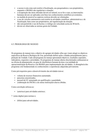•   o acesso à esta zona será restrito à fiscalização, aos pesquisadores e aos proprietários,
       enquanto o IBAMA não regularizar a situação;
   •   a recuperação das áreas alteradas deverá ser natural, ou se for o caso, as intervenções
       humanas devem ser aplicadas com base nos conhecimentos científicos já existentes;
   •   na medida do possível as espécies exóticas deverão ser eliminadas;
   •   o uso de veículos automotores será restrito às atividades científicas, administrativas e de
       fiscalização, bem como aos proprietários, até regularização da situação;
   •   não será permitido o uso de buzina e o tráfego em velocidade acima de 40 km/h;
   •   devem ser observadas as normas gerais da Unidade.




6.5. PROGRAMAS DE MANEJO



Os programas de manejo tem o objetivo de agrupar atividades afins que visam atingir os objetivos
específicos da Reserva Biológica de Una, permitindo definir ações voltadas principalmente para a
proteção da Unidade. Cada sub-programa de manejo apresentará objetivos, resultados esperados,
indicadores, requisitos e prioridades. Os programas de manejo abaixo discriminados embasaram-se
na oficina de planejamento, no grau de interferência humana da área e na realidade de
operacionalização da Reserva e do IBAMA para implementação das atividades. A abrangência dos
programas está fundamentada no conhecimento e experiências adquiridas préviamente.

Como pré-requisitos para o desenvolvimento das atividades tem-se:

   •   volume de recursos financeiros aumentado;
   •   parcerias concretizadas;
   •   pessoal da UC aumentado em qualificação e quantidade;
   •   colaboração do INCRA e de outras instituições-chaves obtidas.

Como convênção utilizou-se:

   •   (asterisco) para atividades asterisco;

? (setas duplas) para normas e;

   •   (hífen) para sub-atividades.




Plano de Manejo – Reserva Biológica de Una – BA                              Encarte 6 - página 165
 