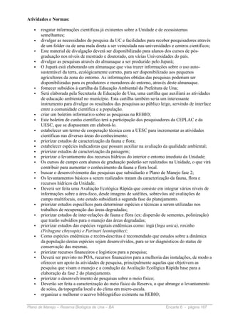 Atividades e Normas:

   •   resgatar informações científicas já existentes sobre a Unidade e de ecossistemas
       semelhantes;
   •   divulgar as necessidades de pesquisa da UC e facilidades para receber pesquisadores através
       de um folder ou de uma mala direta a ser veinculada nas universidades e centros científicos;
   •   Este material de divulgação deverá ser disponibilizado para alunos dos cursos de pós-
       graduação nos níveis de mestrado e doutorado, em várias Universidades do país.
   •   divulgar as pesquisas através do almanaque a ser produzido pelo Jupará;
   •   O Jupará está elaborando um almanaque que visa trazer informações sobre o uso auto-
       sustentável da terra, ecológicamente correto, para ser disponibilizado aos pequenos
       agricultores da zona do entorno. As informações obtidas das pesquisas poderiam ser
       disponibilizadas para os produtores e moradores do entorno, através deste almanaque.
   •   fornecer subsídios à cartilha da Educação Ambiental da Prefeitura de Una;
   •   Será elaborada pela Secretaria de Educação de Una, uma cartilha que auxiliará as atividades
       de educação ambiental no município. Esta cartilha também seria um interessante
       instrumento para divulgar os resultados das pesquisas ao público leigo, servindo de interface
       entre a comunidade científica e a população.
   •   criar um boletim informativo sobre as pesquisas na REBIO;
   •   Este boletim de cunho científico terá a participação dos pesquisadores da CEPLAC e da
       UESC, que se dispuseram em elaborá-lo.
   •   estabelecer um termo de cooperação técnica com a UESC para incrementar as atividades
       científicas nas diversas áreas do conhecimento;
   •   priorizar estudos de caracterização da fauna e flora;
   •   estabelecer espécies indicadoras que possam auxiliar na avaliação da qualidade ambiental;
   •   priorizar estudos de caracterização da paisagem;
   •   priorizar o levantamento dos recursos hídricos do interior e entorno imediato da Unidade;
   •   Os cursos de campo com alunos de graduação poderão ser realizados na Unidade, o que virá
       contribuir para aumentar o conhecimento da fauna e flora local.
   •   buscar o desenvolvimento das pesquisas que subsidiarão o Plano de Manejo fase 2;
   •   Os levantamentos básicos a serem realizados tratam da caracterização da fauna, flora e
       recursos hídricos da Unidade.
   •   Deverá ser feita uma Avaliação Ecológica Rápida que consiste em integrar vários níveis de
       informações sobre a área-foco, desde imagens de satélites, sobrevôos até avaliações de
       campo multifocais, este estudo subsidiará a segunda fase do planejamento.
   •   priorizar estudos específicos para determinar espécies e técnicas a serem utilizadas nos
       trabalhos de recuperação das áreas degradadas;
   •   priorizar estudos de inter-relações de fauna e flora (ex: dispersão de sementes, polinização)
       que trarão subsídios para o manejo das áreas degradadas;
   •   priorizar estudos das espécies vegetais endêmicas como: ingá (Inga unica), roxinho
       (Peltogyne chrysopis) e Parinari leontopitheci;
   •   Como espécies endêmicas e recém-descritas é recomendado que estudos sobre a dinâmica
       da população destas espécies sejam desenvolvidos, para se ter diagnósticos do status de
       conservação das mesmas.
   •   priorizar recursos financeiros e logísticos para a pesquisa;
   •   Deverá ser previsto no POA, recursos financeiros para a melhoria das instalações, de modo a
       oferecer um apoio às atividades de pesquisa, principalmente aquelas que objetivem as
       pesquisa que visam o manejo e a condução da Avaliação Ecológica Rápida base para a
       elaboração da fase 2 do planejamento.
   •   priorizar o desenvolvimento de pesquisas sobre o meio físico;
   •   Deverão ser feita a caracterização do meio físico da Reserva, o que abrange o levantamento
       de solos, da topografia local e do clima em micro-escala.
   •   organizar e melhorar o acervo bibliográfico existente na REBIO;

Plano de Manejo – Reserva Biológica de Una – BA                            Encarte 6 - página 167
 