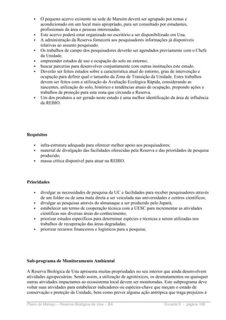 •   O pequeno acervo existente na sede de Maruim deverá ser agrupado por temas e
       acondicionado em um local mais apropriado, para ser consultado por estudantes,
       profissionais da área e pessoas interessadas.
   •   Este acervo poderá estar organizado no escritório a ser disponibilizado em Una.
   •   A administração da Reserva fornecerá aos pesquisadores informações já disponíveis
       relativas ao assunto pesquisado.
   •   Os trabalhos de campo dos pesquisadores deverão ser agendados previamente com o Chefe
       da Unidade.
   •   empreender estudos de uso e ocupação do solo no entorno;
   •   buscar parcerias para desenvolver conjuntamente com outras instituções este estudo.
   •   Deverão ser feitos estudos sobre a característica atual do entorno, grau de intervenção e
       ocupação para definir qual o tamanho da Zona de Transição da Unidade. Estes trabalhos
       devem ser feitos com a utilização da Avaliação Ecológica Rápida, considerando as
       nascentes, utilização do solo, histórico e tendências atuais de ocupação, propondo ações e
       trabalhos de proteção para esta zona que circunda a Reserva.
   •   Um dos produtos a ser gerado neste estudo é uma melhor identificação da área de influência
       da REBIO.




Requisitos

   •   infra-estrutura adequada para oferecer melhor apoio aos pesquisadores;
   •   material de divulgação das facilidades oferecidas pela Reserva e das prioridades de pesquisa
       produzido;
   •   massa crítica disponível para atuar na REBIO.



Prioridades

   •   divulgar as necessidades de pesquisa da UC e facilidades para receber pesquisadores através
       de um folder ou de uma mala direta a ser veiculada nas universidades e centros científicos;
   •   divulgar as pesquisas através do almanaque a ser produzido pelo Jupará;
   •   estabelecer um termo de cooperação técnica com a UESC para incrementar as atividades
       científicas nas diversas áreas do conhecimento;
   •   priorizar estudos específicos para determinar espécies e técnicas a serem utilizadas nos
       trabalhos de recuperação das áreas degradadas;
   •   priorizar recursos financeiros e logísticos para a pesquisa;




Sub-programa de Monitoramento Ambiental

A Reserva Biológica de Una apresenta muitas propriedades no seu interior que ainda desenvolvem
atividades agropecuárias. Sendo assim, a utilização de agrotóxicos, os desmatamentos ou quaisquer
outras atividades impactantes ao ecossistema local devem ser monitoradas. Este subprograma deve
voltar suas atividades para estabelecer indicadores ou espécies-chave que meçam o estado de
conservação e proteção da Unidade, bem como prever alguma ação antrópica que traga prejuízos à

Plano de Manejo – Reserva Biológica de Una – BA                           Encarte 6 - página 168
 
