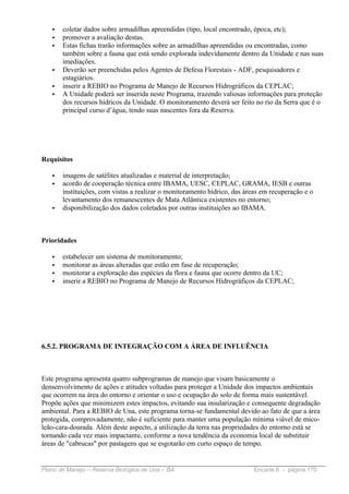 •   coletar dados sobre armadilhas apreendidas (tipo, local encontrado, época, etc);
   •   promover a avaliação destas.
   •   Estas fichas trarão informações sobre as armadilhas apreendidas ou encontradas, como
       também sobre a fauna que está sendo explorada indevidamente dentro da Unidade e nas suas
       imediações.
   •   Deverão ser preenchidas pelos Agentes de Defesa Florestais - ADF, pesquisadores e
       estagiários.
   •   inserir a REBIO no Programa de Manejo de Recursos Hidrográficos da CEPLAC;
   •   A Unidade poderá ser inserida neste Programa, trazendo valiosas informações para proteção
       dos recursos hídricos da Unidade. O monitoramento deverá ser feito no rio da Serra que é o
       principal curso d’água, tendo suas nascentes fora da Reserva.




Requisitos

   •   imagens de satélites atualizadas e material de interpretação;
   •   acordo de cooperação técnica entre IBAMA, UESC, CEPLAC, GRAMA, IESB e outras
       instituições, com vistas a realizar o monitoramento hídrico, das áreas em recuperação e o
       levantamento dos remanescentes de Mata Atlântica existentes no entorno;
   •   disponibilização dos dados coletados por outras instituições ao IBAMA.



Prioridades

   •   estabelecer um sistema de monitoramento;
   •   monitorar as áreas alteradas que estão em fase de recuperação;
   •   monitorar a exploração das espécies da flora e fauna que ocorre dentro da UC;
   •   inserir a REBIO no Programa de Manejo de Recursos Hidrográficos da CEPLAC;




6.5.2. PROGRAMA DE INTEGRAÇÃO COM A ÁREA DE INFLUÊNCIA



Este programa apresenta quatro subprogramas de manejo que visam basicamente o
densenvolvimento de ações e atitudes voltadas para proteger a Unidade dos impactos ambientais
que ocorrem na área do entorno e orientar o uso e ocupação do solo de forma mais sustentável.
Propõe ações que minimizem estes impactos, evitando sua insularização e consequente degradação
ambiental. Para a REBIO de Una, este programa torna-se fundamental devido ao fato de que a área
protegida, comprovadamente, não é suficiente para manter uma população mínima viável de mico-
leão-cara-dourada. Além deste aspecto, a utilização da terra nas propriedades do entorno está se
tornando cada vez mais impactante, conforme a nova tendência da economia local de substituir
áreas de "cabrucas" por pastagens que se esgotarão em curto espaço de tempo.


Plano de Manejo – Reserva Biológica de Una – BA                            Encarte 6 - página 170
 