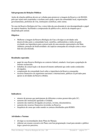 Sub-programa de Relações Públicas

Ações de relações públicas devem ser voltadas para promover a imagem da Reserva e do IBAMA
para que sejam mais respeitados e recebam mais ajuda e apoio da comunidade local, organizações
governamentais, prefeitura de Una, instituições cientificas, entre outras.

No caso da Reserva Biológica de Una, o mico-leão-da-cara-dourada já vem desempenhando o papel
de espécie-bandeira, facilitando a compreensão do público-alvo, através da simpatia que é
despertada pelo animal.

Objetivo:

   •   Melhorar a imagem da Reserva Biológica de Una e divulgar as atividades nela
       desenvolvidas junto a comunidade local, científica, ambientalista e mídia em geral,
       revelando sua importância para a preservação de uma amostra representativa da Mata
       Atlântica, proteção da biodiversidade e de espécies ameaçadas de extinção como o mico-
       leão-da-cara-dourada.



Resultados esperados

   •   papel de uma Reserva Biológica no contexto federal, estadual e local para a população do
       entorno esclarecido;
   •   trabalhos de conservação e de desenvolvimento ambiental que estão sendo conduzidos
       divulgados;
   •   compreensão da comunidade local sobre a importância da Reserva conseguida;
   •   recursos financeiros de organismos nacionais e internacionais, públicos ou privados para
       apoiar as atividades da Reserva obtidos.




Indicadores

   •   número de pessoas que participaram de diferentes eventos promovidos pela UC;
   •   aumento das instituições apoiando a Unidade;
   •   aumento das matérias divulgadas em jornais, revistas, documentários;
   •   aumento dos recursos financeiros investidos na Reserva;
   •   frequência de casas que estão usando os cartazes distribuídos pela REBIO.



Atividades e Normas

   •   divulgar as recomendações deste Plano de Manejo;
   •   elaborar um resumo executivo do Plano com boa programação visual para atender o público
       leigo e possíveis parceiros;

Plano de Manejo – Reserva Biológica de Una – BA                          Encarte 6 - página 171
 