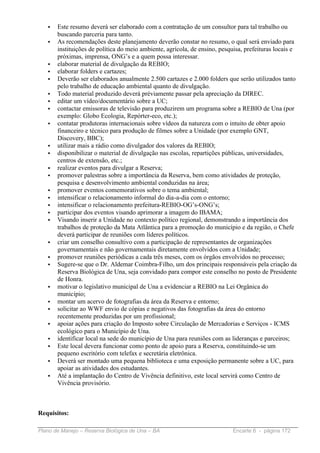 •   Este resumo deverá ser elaborado com a contratação de um consultor para tal trabalho ou
       buscando parceria para tanto.
   •   As recomendações deste planejamento deverão constar no resumo, o qual será enviado para
       instituições de política do meio ambiente, agrícola, de ensino, pesquisa, prefeituras locais e
       próximas, imprensa, ONG’s e a quem possa interessar.
   •   elaborar material de divulgação da REBIO;
   •   elaborar folders e cartazes;
   •   Deverão ser elaborados anualmente 2.500 cartazes e 2.000 folders que serão utilizados tanto
       pelo trabalho de educação ambiental quanto de divulgação.
   •   Todo material produzido deverá préviamente passar pela apreciação da DIREC.
   •   editar um vídeo/documentário sobre a UC;
   •   contactar emissoras de televisão para produzirem um programa sobre a REBIO de Una (por
       exemplo: Globo Ecologia, Repórter-eco, etc.);
   •   contatar produtoras internacionais sobre vídeos da natureza com o intuito de obter apoio
       financeiro e técnico para produção de filmes sobre a Unidade (por exemplo GNT,
       Discovery, BBC);
   •   utilizar mais a rádio como divulgador dos valores da REBIO;
   •   disponibilizar o material de divulgação nas escolas, repartições públicas, universidades,
       centros de extensão, etc.;
   •   realizar eventos para divulgar a Reserva;
   •   promover palestras sobre a importância da Reserva, bem como atividades de proteção,
       pesquisa e desenvolvimento ambiental conduzidas na área;
   •   promover eventos comemorativos sobre o tema ambiental;
   •   intensificar o relacionamento informal do dia-a-dia com o entorno;
   •   intensificar o relacionamento prefeitura-REBIO-OG’s-ONG’s;
   •   participar dos eventos visando aprimorar a imagem do IBAMA;
   •   Visando inserir a Unidade no contexto político regional, demonstrando a importância dos
       trabalhos de proteção da Mata Atlântica para a promoção do município e da região, o Chefe
       deverá participar de reuniões com líderes políticos.
   •   criar um conselho consultivo com a participação de representantes de organizações
       governamentais e não governamentais diretamente envolvidos com a Unidade;
   •   promover reuniões periódicas a cada três meses, com os órgãos envolvidos no processo;
   •   Sugere-se que o Dr. Aldemar Coimbra-Filho, um dos principais responsáveis pela criação da
       Reserva Biológica de Una, seja convidado para compor este conselho no posto de Presidente
       de Honra.
   •   motivar o legislativo municipal de Una a evidenciar a REBIO na Lei Orgânica do
       município;
   •   montar um acervo de fotografias da área da Reserva e entorno;
   •   solicitar ao WWF envio de cópias e negativos das fotografias da área do entorno
       recentemente produzidas por um profissional;
   •   apoiar ações para criação do Imposto sobre Circulação de Mercadorias e Serviços - ICMS
       ecológico para o Município de Una.
   •   identificar local na sede do município de Una para reuniões com as lideranças e parceiros;
   •   Este local devera funcionar como ponto de apoio para a Reserva, constituindo-se um
       pequeno escritório com telefax e secretária eletrônica.
   •   Deverá ser montado uma pequena biblioteca e uma exposição permanente sobre a UC, para
       apoiar as atividades dos estudantes.
   •   Até a implantação do Centro de Vivência definitivo, este local servirá como Centro de
       Vivência provisório.



Requisitos:

Plano de Manejo – Reserva Biológica de Una – BA                            Encarte 6 - página 172
 