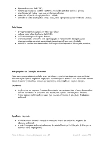•   Resumo Executivo da REBIO;
   •   material de divulgação (folders e cartazes) produzidos com boa qualidade gráfica;
   •   aparelhos de televisão e vídeo para auxiliar nas palestras;
   •   vídeo educativo e de divulgação sobre a Unidade;
   •   conjunto de slides e fotografias sobre a fauna, flora e programas desenvolvidos na Unidade.



Prioridades

   •   divulgar as recomendações deste Plano de Manejo;
   •   elaborar material de divulgação da REBIO;
   •   realizar eventos para divulgar a Reserva;
   •   criar um conselho consultivo com a participação de representantes de organizações
       governamentais e não governamentais diretamente envolvidos com a Unidade;
   •   identificar local na sede do município de Una para reuniões com as lideranças e parceiros;




Sub-programa de Educação Ambiental

Neste subprograma são contempladas ações que visam a conscientização para a causa ambiental,
buscando a participação do público na proteção e conservação da Reserva. Suas atividades e normas
tratam do desenvolvimento de atitudes que auxiliem na conservação dos recursos naturais.

Objetivos:

   •   implementar um programa de educação ambiental nas escolas rurais e urbanas do município
       de Una, envolvendo os estudantes para a conscientização da conservação da natureza;
   •   formar agentes multiplicadores locais para o desenvolvimento de atividades de educação
       ambiental.




Resultados esperados

   •   escolas rurais do entorno e da sede do município de Una envolvidas no programa de
       educação ambiental;
   •   acordo de cooperação formalizado com a Secretaria Municipal de Educação de Una para a
       execução deste subprograma;


Plano de Manejo – Reserva Biológica de Una – BA                           Encarte 6 - página 173
 