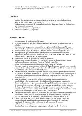 •   parcerias formalizadas com organizações que detém experiências em trabalhos de educação
       ambiental, para a consecução das atividades.



Indicadores

   •   aumento das práticas conservacionistas no entorno da Reserva, com relação ao lixo, a
       poluição dos mananciais e uso dos recursos;
   •   mudança de comportamento da população do entorno e daquela residente na Unidade com
       respeito ao meio ambiente;
   •   redução da ocorrência de fogo na área;
   •   redução da ocorrência de caçadores.



Atividades e Normas:

   •   buscar a criação de um Centro de Vivência;
   •   identificar locais possíveis para criação do Centro de Vivência e parceiros para apoiar o
       trabalho;
   •   identificar possíveis parceiros para auxiliar na implementação do Centro de Vivência;
   •   Este Centro de Vivência deverá ser estruturado e implementado na periferia da Reserva.
   •   desenvolver um projeto de Educação Ambiental para a Reserva Biológica de Una;
   •   buscar parcerias que possam fornecer apoio para a educação ambiental, através de
       experiências, material educativo, orientações, etc. (NEA, IESB, WWF, CRA, Pref. de Una,
       Ecotuba, Jupará, CEPLAC, UESC, entre outros)
   •   elaborar uma agenda de atividades de educação ambiental;
   •   contactar a prefeitura de Una ou a CEPLAC com o intuito de obter um espaço para a
       implementação de um escritório e Centro de Vivência provisório.
   •   utilizar o ponto de encontro provisóriamente como Centro de Vivência;
   •   Este local poderá ser uma sala ou um conjunto de dependências que servirão como ponto de
       encontro do conselho consultivo. Deverá ser pleiteada uma linha telefônica para a instalação
       de um telefax, como principal contato da Reserva.
   •   Este projeto deverá abranger os seguintes públicos-alvo: posseiros, proprietários do interior
       da Reserva e do entorno, alunos de 1º e 2º grau das escolas rurais e urbanas do município de
       Una, turistas que frequentam a Ilha de Comandatuba e a população do município de Una,
       principalmente.
   •   Serão fornecidas, a estes públicos, informações da Reserva quanto ao tamanho,
       complexidade, valor natural, objetivo de criação, problemas, ameaças, entre outros.
   •   Deverá ainda, abordar de que maneira os cidadãos poderão auxiliar na proteção da Reserva e
       do meio ambiente como um todo, através de formas de reeducação do uso dos recursos.
   •   Avaliação do grau de consciência ambiental da população antes da implementação dos
       programas, através de questionários desenvolvidos especialmente para tal atividade, a serem
       aplicados em amostragens de cada público-alvo a ser trabalhado.
   •   O programa basicamente deverá ser estruturado com atividades de apresentação audiovisual,
       dinâmica em grupos, práticas ambientais, coleta de lixo seletiva (junto à prefeitura),
       distribuição de material de divulgação, oficinas de teatro, Centro de Vivência, etc.
   •   Contatos e acordos deverão ser feitos com instituições que apresentam experiência
       comprovada na área de Educação Ambiental, visando a promoção de cursos para
       capacitação de monitores e dos professores da rede municipal de ensino.
   •   produzir material educativo;
   •   O material deverá ter a linguagem adequada para cada público-alvo detectado.

Plano de Manejo – Reserva Biológica de Una – BA                            Encarte 6 - página 174
 