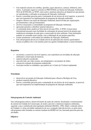 •   Este material consiste em cartilhas, apostilas, jogos educativos, cartazes, folheteria, entre
       outros. Á princípio sugere-se solicitar ao PREVFOGO, ao Núcleo de Educação Ambiental -
       NEA da SUPES-BA, ao WWF, entre outros, materiais educativos já disponíveis que possam
       ser reproduzidos e utilizados no programa de Educação Ambiental.
   •   buscar e consolidar parcerias para a contratação de um técnico de nível superior, se possível,
       que será responsável na implementação do programa de educação ambiental;
   •   integrar a Reserva nas ações de Educação Ambiental, desenvolvidas por organizações
       governamentais e não governamentais;
   •   envolver associações e comunidades no programa de Educação Ambiental;
   •   apresentar palestras e distribuir material educativo;
   •   A contratação deste, poderá ser feita através de uma ONG. A WWF, Conservation
       International possuem mais facilidade de contratação de pessoal através de projetos que
       estabelecem estratégias de ação para a conservação do meio ambiente. Estas instituições
       poderão ser acionadas neste sentido, com a elaboração de um projeto específico.
   •   avaliar anualmente a efetividade dos trabalhos de Educação Ambiental;
   •   Este sub-programa deverá ser avaliado através da aplicação dos mesmos questionários
       iniciais ao público-alvo e de reuniões junto aos agentes multiplicadores a serem formados.



Requisitos

   •   um técnico, se possível, de nível superior, com experiência em atividades de educação
       ambiental e conservação da natureza;
   •   material educativo produzido;
   •   uma televisão, um vídeo cassete, um retroprojetor e um projetor de slides;
   •   sistema de avaliação do programa estabelecido;
   •   local para receber os estudantes, que poderia ser o Centro de Vivência implantado.



Prioridades

   •   desenvolver um projeto de Educação Ambiental para a Reserva Biológica de Una;
   •   produzir material educativo;
   •   buscar e consolidar parcerias para a contratação de um técnico de nível superior, se possível,
       que será responsável na implementação do programa de educação ambiental;




Sub-programa de Controle Ambiental

Este sub-programa enfoca o desenvolvimento de ações de controle, fiscalização e monitoramento
do entorno da Unidade de Conservação, de modo a previnir e minimizar impactos ambientais,
seguindo o que é estabelecido pela legislação ambiental (IBAMA, 1996). Dado o reduzido efetivo
da Unidade e à várias atividades indesejáveis de uso e ocupação indevida da terra, as ações deste
sub-programa estão limitadas no entorno imediato da REBIO de Una, buscando parcerias para tais
atividades.

Objetivo:


Plano de Manejo – Reserva Biológica de Una – BA                             Encarte 6 - página 175
 