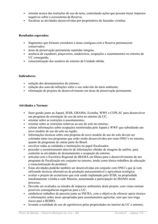 •   orientar acerca das restrições do uso da terra, controlando ações que possam trazer impactos
       negativos sobre o ecossistema da Reserva;
   •   fiscalizar as atividades desenvolvidas por proprietários de fazendas vizinhas.



Resultados esperados:

   •   fragmentos que formam corredores e áreas contíguas com a Reserva permanecem
       conservados;
   •   áreas de preservação permanente mantidas íntegras;
   •   ausência de caçadores, piaçaveiros, madeireiros, ocupações e assentamentos no entorno da
       UC conseguida;
   •   conscientização dos usuários do entorno da Unidade obtida.



Indicadores:

   •   redução dos desmatamentos do entorno;
   •   redução dos auto-de-infrações sobre o uso indevido do meio ambiente;
   •   eliminação de projetos de desenvolvimento em áreas de preservação permanente.



Atividades e Normas:

   •   fazer gestão junto ao Jupará, IESB, GRAMA, Ecotuba, WWF e CEPLAC para desenvolver
       um programa de orientação do uso da terra no entorno da UC;
   •   orientar sobre as restrições à assentamentos;
   •   orientar sobre as restrições relativas ao uso do solo no entorno;
   •   coletar informações sobre ocupações monitoradas pelo Jupará e WWF que subsidiarão um
       novo modelo de uso do solo na região;
   •   Informações técnicas sobre esta proposta de novo modelo de uso do solo devem ser
       coletadas tanto nos programas que estão sendo desenvolvidos por estas ONG’s no entorno,
       quanto de programas de outras parte do Brasil.
   •   envolver todas as entidades e instituições no papel fiscalizador;
   •   proceder o monitoramento através de informações obtidas de imagens de satélite, para
       controlar as atividades de desmatamento e ocupação do entorno.
   •   articular com o Escritório Regional do IBAMA em Ilhéus para o desenvolvimento de um
       programa de fiscalização em conjunto no entorno, tendo como tônica trabalhos de educação
       e conscientização do produtor;
   •   Estas atividades poderão também ser desenvolvidas em conjunto com ONG’s que já vem
       utilizando técnicas alternativas de produção autosustentável e agricultura ecológica;
   •   avaliar o projeto de ecoturismo que está sendo implantado pelo IESB, na propriedade
       imediatamente vizinha a sede Maruim, aumentando a participação do IBAMA neste
       processo;
   •   Deverão ser avaliados os estudos de impactos ambientais deste projeto, com vistas estimar
       possíveis consequências negativas para a UC;
   •   estabelecer trabalhos de parceria junto ao INCRA, com o objetivo de oferecer apoio técnico
       e informações sobre áreas apropriadas para assentamentos agrícolas, sem que isso traga
       riscos para a REBIO;
   •   levantar a realidade do uso de agrotóxicos pelas propriedades no interior da UC e entorno;

Plano de Manejo – Reserva Biológica de Una – BA                            Encarte 6 - página 176
 