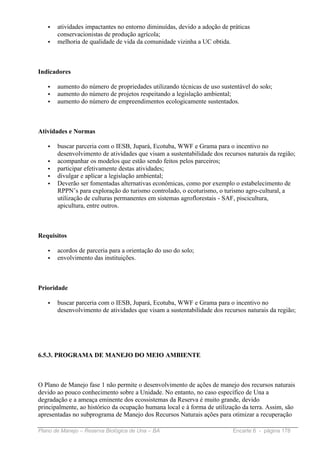 •   atividades impactantes no entorno diminuídas, devido a adoção de práticas
       conservacionistas de produção agrícola;
   •   melhoria de qualidade de vida da comunidade vizinha a UC obtida.



Indicadores

   •   aumento do número de propriedades utilizando técnicas de uso sustentável do solo;
   •   aumento do número de projetos respeitando a legislação ambiental;
   •   aumento do número de empreendimentos ecologicamente sustentados.



Atividades e Normas

   •   buscar parceria com o IESB, Jupará, Ecotuba, WWF e Grama para o incentivo no
       desenvolvimento de atividades que visam a sustentabilidade dos recursos naturais da região;
   •   acompanhar os modelos que estão sendo feitos pelos parceiros;
   •   participar efetivamente destas atividades;
   •   divulgar e aplicar a legislação ambiental;
   •   Deverão ser fomentadas alternativas econômicas, como por exemplo o estabelecimento de
       RPPN’s para exploração do turismo controlado, o ecoturismo, o turismo agro-cultural, a
       utilização de culturas permanentes em sistemas agroflorestais - SAF, piscicultura,
       apicultura, entre outros.



Requisitos

   •   acordos de parceria para a orientação do uso do solo;
   •   envolvimento das instituições.



Prioridade

   •   buscar parceria com o IESB, Jupará, Ecotuba, WWF e Grama para o incentivo no
       desenvolvimento de atividades que visam a sustentabilidade dos recursos naturais da região;




6.5.3. PROGRAMA DE MANEJO DO MEIO AMBIENTE



O Plano de Manejo fase 1 não permite o desenvolvimento de ações de manejo dos recursos naturais
devido ao pouco conhecimento sobre a Unidade. No entanto, no caso específico de Una a
degradação e a ameaça eminente dos ecossistemas da Reserva é muito grande, devido
principalmente, ao histórico da ocupação humana local e à forma de utilização da terra. Assim, são
apresentadas no subprograma de Manejo dos Recursos Naturais ações para otimizar a recuperação

Plano de Manejo – Reserva Biológica de Una – BA                           Encarte 6 - página 178
 