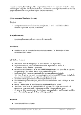 destes ecossistemas, haja visto que já foi comprovado cientificamente que a área da Unidade não é
suficiente para comportar uma população de mico-leão-de-cara-dourada genéticamente viável e que
pesquisas sobre a flora local já trazem alguns subsídios eminentes.



Sub-programa de Manejo dos Recursos

Objetivo

   •   acompanhar e otimizar a recuperação da vegetação, de modo a aumentar o habitat e
       melhorar a qualidade daqueles já existentes.



Resultado esperado:

   •   áreas degradadas e alteradas em processo de recuperação.



Indicadores:

   •   aumento da área de habitat do mico-leão-da-cara-dourada e de outras espécies mais
       exigentes ecologicamente.



Atividades e Normas:

   •   elaborar um Plano de Recuperação de áreas alteradas e/ou degradadas;
   •   resgatar informações junto ao IESB sobre as áreas degradadas no interior da UC,
       localização, estado, tamanho e quantidade.
   •   O projeto de aerofotogrametria, no qual o PREVFOGO também está envolvido, se encontra
       em andamento e brevemente poderá fornecer estas informações.
   •   confirmar in loco, o tamanho e a situação das áreas degradadas na Unidade;
   •   Este plano deverá ser elaborado com a participação de técnicos do IBAMA que já dispõe de
       grande experiência na área e ser supervisionado pelos mesmos;
   •   levantar as informações técnicas sobre a vegetação nativa local;
   •   buscar na bibliografia informações já existentes de levantamentos sobre a ecologia da flora
       da REBIO;
   •   estudar a possibilidade de substituição das espécies exóticas por nativas;
   •   Poderão ser feitas parcerias com instituições de pesquisa e de ensino com o objetivo de
       desenvolver em conjunto mais estudos para subsidiar a recuperação das áreas.
   •   Deverão ser feitos levantamentos fissociológicos mais detalhado, o qual fornecerá subsídios
       para o Plano de Recuperação de Reserva Biológica de Una.



Requisitos

   •   imagens de satélite atualizadas;


Plano de Manejo – Reserva Biológica de Una – BA                           Encarte 6 - página 179
 