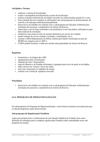 Atividades e Normas

   •   melhorar o sistema de fiscalização;
   •   avaliar e acompanhar periodicamente as ações da fiscalização;
   •   realizar avaliação trimestral das atividades, devendo ser redirecionadas quando for o caso;
   •   Esta avaliação deverá considerar as informações dos sub-programas de monitoramento, de
       controle e de educação ambiental principalmente.
   •   desenvolver um trabalho em conjunto com o sub-programa de Educação Ambiental para
       orientação dos posseiros e proprietários do interior da Reserva;
   •   educar para o uso do fogo controlado ou de preferência evitar esta prática, utilizando-se para
       tanto material de orientação;
   •   estebelecer uma rotina no trato do animais domésticos de serviço da Unidade;
   •   manter animais de serviço tratados (vacinados, vermifugados, etc.);
   •   contatar o DDA-Departamento de Defesa Animal para manter fiscalização na área da
       REBIO em conjunto com os ADF’s;
   •   O DDA poderá fiscalizar a saúde dos animais das propriedades do interior da Reserva.



Requisitos

   •   treinamento e reciclagem dos ADF;
   •   equipamentos para a fiscalização;
   •   obtenção de mais 3 funcionários;
   •   sedes de Maruim e de Piedade reformadas e equipadas para servir de apoio as atividades;
   •   rádios móveis nas viaturas e fixos nas sedes;
   •   mais uma viatura para os trabalhos de campo;
   •   contrato com a firma de vigilância renovado.



Prioridades

   •   desenvolver um trabalho em conjunto com o sub-programa de Educação Ambiental para
       orientação dos posseiros e proprietários do interior da Reserva;



6.5.4. PROGRAMA DE OPERACIONALIZAÇÃO



Os sub-programas do Programa de Operacionalização, visam fornecer estrutura necessária para que
os demais programas sejam desenvolvidos.

Sub-programa de Regularização Fundiária

Ações para proporcionar o conhecimento da real situação fundiária da Unidade, bem como
definição de estratégias para a completa regularização fundiária estão contempladas neste sub-
programa de manejo.




Plano de Manejo – Reserva Biológica de Una – BA                             Encarte 6 - página 181
 