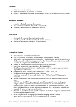 Objetivos:

   •   demarcar a área do decreto;
   •   indenização de todos os posseiros da Unidade;
   •   compra e desapropriação de todas propriedades existentes no interior do decreto de criação.



Resultados esperados:

   •   posseiros indenizados e posses desocupadas;
   •   área da Unidade totalmente demarcada e homologada;
   •   aquisição e desocupação das propriedades iniciadas.



Indicadores

   •   diminuição do estado de degradação da Unidade;
   •   retirada de parte do rebanho doméstico do interior da Reserva
   •   diminuição das ameaças antrópicas aos ecossistemas.




Atividades e Normas

   •   iniciar processo de regularização fundiária;
   •   solicitar e reunir as informações existentes sobre o levantamento fundiário;
   •   Informações mais atualizadas e fidedignas sobre a situação fundiária da Reserva deverão ser
       obtidas do estudo conduzido pela pesquisadora Dra. Heloisa Orlando, professora associada
       ao cursos de pós-graduação em Direito da UFBA.
   •   auxiliar no desenvolvimento da pesquisa supra-citada no que couber;
   •   estabelecer um termo de cooperação entre IBAMA e UFBA;
   •   identificar as áreas prioritárias para a regularização, conforme seu grau de conservação e
       disponibilidade de recursos;
   •   compatibilizar dados cartoriais com cadastros do INTERBA e INCRA;
   •   efetuar a avaliação de terras e benfeitorias existentes;
   •   estabelecer um acordo de cooperação técnica com a CEPLAC e/ou INCRA para estas
       avaliações;
   •   pleitear recursos junto às ONG’s para auxiliar na indenização dos posseiros e compra de
       terra;
   •   A WWF, uma das ONG’s que no passado se mobilizaram para levantar fundos para a
       compra de terras, demonstrou muito interesse e condições em iniciar novamente, em
       conjunto com o IBAMA, o processo de levantamento de fundos para tal atividade. Além
       disso, poderá ser feito um projeto, solicitando patrocínio para a demarcação, indenização e
       aquisição de terras, às empresas de chocolate.
   •   O comitê do-mico-leão-de-cara-dourada poderá ser envolvido na campanha de levantamento
       de fundos para a compra de terras;
   •   prever recebimento de recursos de empresas hidroelétricas (rio das Contas);
   •   apurar qual empresa responsável pela obra e a extensão da barragem;


Plano de Manejo – Reserva Biológica de Una – BA                           Encarte 6 - página 182
 