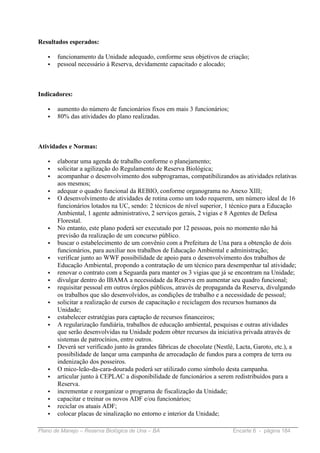 Resultados esperados:

   •   funcionamento da Unidade adequado, conforme seus objetivos de criação;
   •   pessoal necessário à Reserva, devidamente capacitado e alocado;



Indicadores:

   •   aumento do número de funcionários fixos em mais 3 funcionários;
   •   80% das atividades do plano realizadas.



Atividades e Normas:

   •   elaborar uma agenda de trabalho conforme o planejamento;
   •   solicitar a agilização do Regulamento de Reserva Biológica;
   •   acompanhar o desenvolvimento dos subprogramas, compatibilizandos as atividades relativas
       aos mesmos;
   •   adequar o quadro funcional da REBIO, conforme organograma no Anexo XIII;
   •   O desenvolvimento de atividades de rotina como um todo requerem, um número ideal de 16
       funcionários lotados na UC, sendo: 2 técnicos de nível superior, 1 técnico para a Educação
       Ambiental, 1 agente administrativo, 2 serviços gerais, 2 vigias e 8 Agentes de Defesa
       Florestal.
   •   No entanto, este plano poderá ser executado por 12 pessoas, pois no momento não há
       previsão da realização de um concurso público.
   •   buscar o estabelecimento de um convênio com a Prefeitura de Una para a obtenção de dois
       funcionários, para auxiliar nos trabalhos de Educação Ambiental e administração;
   •   verificar junto ao WWF possibilidade de apoio para o desenvolvimento dos trabalhos de
       Educação Ambiental, propondo a contratação de um técnico para desempenhar tal atividade;
   •   renovar o contrato com a Seguarda para manter os 3 vigias que já se encontram na Unidade;
   •   divulgar dentro do IBAMA a necessidade da Reserva em aumentar seu quadro funcional;
   •   requisitar pessoal em outros órgãos públicos, através de propaganda da Reserva, divulgando
       os trabalhos que são desenvolvidos, as condições de trabalho e a necessidade de pessoal;
   •   solicitar a realização de cursos de capacitação e reciclagem dos recursos humanos da
       Unidade;
   •   estabelecer estratégias para captação de recursos financeiros;
   •   A regularização fundiária, trabalhos de educação ambiental, pesquisas e outras atividades
       que serão desenvolvidas na Unidade podem obter recursos da iniciativa privada através de
       sistemas de patrocínios, entre outros.
   •   Deverá ser verificado junto às grandes fábricas de chocolate (Nestlè, Lacta, Garoto, etc.), a
       possibilidade de lançar uma campanha de arrecadação de fundos para a compra de terra ou
       indenização dos posseiros.
   •   O mico-leão-da-cara-dourada poderá ser utilizado como símbolo desta campanha.
   •   articular junto à CEPLAC a disponibilidade de funcionários a serem redistribuídos para a
       Reserva.
   •   incrementar e reorganizar o programa de fiscalização da Unidade;
   •   capacitar e treinar os novos ADF e/ou funcionários;
   •   reciclar os atuais ADF;
   •   colocar placas de sinalização no entorno e interior da Unidade;

Plano de Manejo – Reserva Biológica de Una – BA                            Encarte 6 - página 184
 