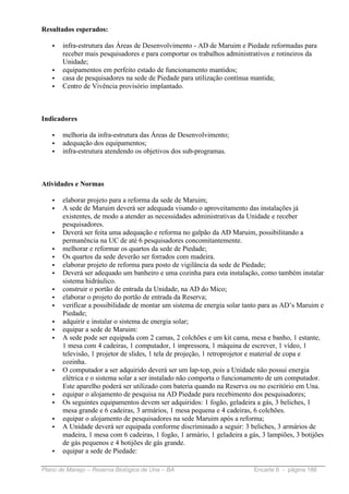 Resultados esperados:

   •   infra-estrutura das Áreas de Desenvolvimento - AD de Maruim e Piedade reformadas para
       receber mais pesquisadores e para comportar os trabalhos administrativos e rotineiros da
       Unidade;
   •   equipamentos em perfeito estado de funcionamento mantidos;
   •   casa de pesquisadores na sede de Piedade para utilização contínua mantida;
   •   Centro de Vivência provisório implantado.



Indicadores

   •   melhoria da infra-estrutura das Áreas de Desenvolvimento;
   •   adequação dos equipamentos;
   •   infra-estrutura atendendo os objetivos dos sub-programas.



Atividades e Normas

   •   elaborar projeto para a reforma da sede de Maruim;
   •   A sede de Maruim deverá ser adequada visando o aproveitamento das instalações já
       existentes, de modo a atender as necessidades administrativas da Unidade e receber
       pesquisadores.
   •   Deverá ser feita uma adequação e reforma no galpão da AD Maruim, possibilitando a
       permanência na UC de até 6 pesquisadores concomitantemente.
   •   melhorar e reformar os quartos da sede de Piedade;
   •   Os quartos da sede deverão ser forrados com madeira.
   •   elaborar projeto de reforma para posto de vigilância da sede de Piedade;
   •   Deverá ser adequado um banheiro e uma cozinha para esta instalação, como também instalar
       sistema hidráulico.
   •   construir o portão de entrada da Unidade, na AD do Mico;
   •   elaborar o projeto do portão de entrada da Reserva;
   •   verificar a possibilidade de montar um sistema de energia solar tanto para as AD’s Maruim e
       Piedade;
   •   adquirir e instalar o sistema de energia solar;
   •   equipar a sede de Maruim:
   •   A sede pode ser equipada com 2 camas, 2 colchões e um kit cama, mesa e banho, 1 estante,
       1 mesa com 4 cadeiras, 1 computador, 1 impressora, 1 máquina de escrever, 1 vídeo, 1
       televisão, 1 projetor de slides, 1 tela de projeção, 1 retroprojetor e material de copa e
       cozinha.
   •   O computador a ser adquirido deverá ser um lap-top, pois a Unidade não possui energia
       elétrica e o sistema solar a ser instalado não comporta o funcionamento de um computador.
       Este aparelho poderá ser utilizado com bateria quando na Reserva ou no escritório em Una.
   •   equipar o alojamento de pesquisa na AD Piedade para recebimento dos pesquisadores;
   •   Os seguintes equipamentos devem ser adquiridos: 1 fogão, geladeira a gás, 3 beliches, 1
       mesa grande e 6 cadeiras, 3 armários, 1 mesa pequena e 4 cadeiras, 6 colchões.
   •   equipar o alojamento de pesquisadores na sede Maruim após a reforma;
   •   A Unidade deverá ser equipada conforme discriminado a seguir: 3 beliches, 3 armários de
       madeira, 1 mesa com 6 cadeiras, 1 fogão, 1 armário, 1 geladeira a gás, 3 lampiões, 3 botijões
       de gás pequenos e 4 botijões de gás grande.
   •   equipar a sede de Piedade:

Plano de Manejo – Reserva Biológica de Una – BA                            Encarte 6 - página 186
 