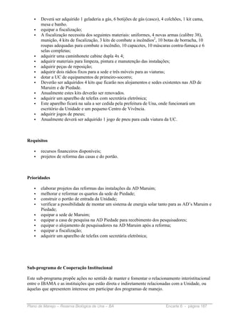 •   Deverá ser adquirido 1 geladeria a gás, 6 botijões de gás (casco), 4 colchões, 1 kit cama,
       mesa e banho.
   •   equipar a fiscalização;
   •   A fiscalização necessita dos seguintes materiais: uniformes, 4 novas armas (calibre 38),
       munição, 4 kits de fiscalização, 3 kits de combate a incêndios2, 10 botas de borracha, 10
       roupas adequadas para combate a incêndio, 10 capacetes, 10 máscaras contra-fumaça e 6
       selas completas;
   •   adquirir uma caminhonete cabine dupla 4x 4;
   •   adquirir materiais para limpeza, pintura e manutenção das instalações;
   •   adquirir peças de reposição;
   •   adquirir dois rádios fixos para a sede e três móveis para as viaturas;
   •   dotar a UC de equipamentos de primeiro-socorro;
   •   Deverão ser adquiridos 4 kits que ficarão nos alojamentos e sedes existentes nas AD de
       Maruim e de Piedade.
   •   Anualmente estes kits deverão ser renovados.
   •   adquirir um aparelho de telefax com secretária eletrônica;
   •   Este aparelho ficará na sala a ser cedida pela prefeitura de Una, onde funcionará um
       escritório da Unidade e um pequeno Centro de Vivência.
   •   adquirir jogos de pneus;
   •   Anualmente deverá ser adquirido 1 jogo de pneu para cada viatura da UC.



Requisitos

   •   recursos financeiros disponíveis;
   •   projetos de reforma das casas e do portão.



Prioridades

   •   elaborar projetos das reformas das instalações da AD Maruim;
   •   melhorar e reformar os quartos da sede de Piedade;
   •   construir o portão de entrada da Unidade;
   •   verificar a possibilidade de montar um sistema de energia solar tanto para as AD’s Maruim e
       Piedade;
   •   equipar a sede de Maruim;
   •   equipar a casa de pesquisa na AD Piedade para recebimento dos pesquisadores;
   •   equipar o alojamento de pesquisadores na AD Maruim após a reforma;
   •   equipar a fiscalização;
   •   adquirir um aparelho de telefax com secretária eletrônica;




Sub-programa de Cooperação Institucional

Este sub-programa propõe ações no sentido de manter e fomentar o relacionamento interistitucional
entre o IBAMA e as instituições que estão direta e indiretamente relacionadas com a Unidade, ou
áquelas que apresentem interesse em participar dos programas de manejo.


Plano de Manejo – Reserva Biológica de Una – BA                            Encarte 6 - página 187
 