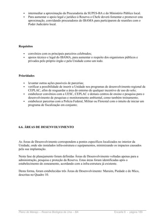 •   intermediar a aproximação da Procuradoria da SUPES-BA e do Ministério Público local.
   •   Para aumentar o apoio legal e jurídico à Reserva o Chefe deverá fomentar e promover esta
       aproximação, convidando procuradores do IBAMA para participarem de reuniões com o
       Poder Judiciário local.




Requisitos

   •   convênios com os principais parceiros celebrados;
   •   apoios técnico e legal do IBAMA, para aumentar o respeito dos organismos públicos e
       privados pelo próprio órgão e pela Unidade como um todo.



Prioridades

   •   levantar outras ações passíveis de parcerias;
   •   verificar a possibilidade de inserir a Unidade nos programas de desenvolvimento regional da
       CEPLAC, afim de resguardar a área do entorno de qualquer incentivo de uso do solo;
   •   estabelecer convênios com a UESC, CEPLAC e demais centros de ensino e pesquisa para o
       desenvolvimento de pesquisas e monitoramento ambiental, como também treinamento;
   •   estabelecer parcerias com a Polícia Federal, Militar ou Florestal com o intuito de iniciar um
       programa de fiscalização em conjunto;




6.6. ÁREAS DE DESENVOLVIMENTO



As Áreas de Desenvolvimento correspondem a pontos específicos localizados no interior da
Unidade, onde são instalados infra-estrutura e equipamentos, minimizando os impactos causados
pela sua implantação.

Nesta fase de planejamento foram definidas Áreas de Desenvolvimento voltadas apenas para a
administração, pesquisa e proteção da Reserva. Estas áreas foram identificadas após o
estabelecimento do zoneamento, acordando com a infra-estrutura já existente.

Desta forma, foram estabelecidas três Áreas de Desenvolvimento: Maruim, Piedade e do Mico,
descritas no Quadro 10.




Plano de Manejo – Reserva Biológica de Una – BA                            Encarte 6 - página 189
 