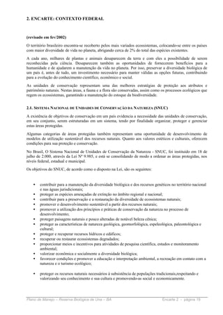 2. ENCARTE: CONTEXTO FEDERAL



(revisado em fev/2002)
O território brasileiro encontra-se recoberto pelos mais variados ecossistemas, colocando-se entre os países
com maior diversidade de vida no planeta, abrigando cerca de 2% do total das espécies existentes.
A cada ano, milhares de plantas e animais desaparecem da terra e com eles a possibilidade de serem
reconhecidas pela ciência. Desaparecem também as oportunidades de fornecerem benefícios para a
humanidade e de ajudarem a manutenção da vida no planeta. Por isso, preservar a diversidade biológica de
um país é, antes de tudo, um investimento necessário para manter válidas as opções futuras, contribuindo
para a evolução do conhecimento científico, econômico e social.
As unidades de conservação representam uma das melhores estratégias de proteção aos atributos e
patrimônio naturais. Nestas áreas, a fauna e a flora são conservadas, assim como os processos ecológicos que
regem os ecossistemas, garantindo a manutenção do estoque da biodiversidade.


2.1. SISTEMA NACIONAL DE UNIDADES DE CONSERVAÇÃO DA NATUREZA (SNUC)

A existência de objetivos de conservação em um país evidencia a necessidade das unidades de conservação,
em seu conjunto, serem estruturadas em um sistema, tendo por finalidade organizar, proteger e gerenciar
estas áreas protegidas.
Algumas categorias de áreas protegidas também representam uma oportunidade de desenvolvimento de
modelos de utilização sustentável dos recursos naturais. Quanto aos valores estéticos e culturais, oferecem
condições para sua proteção e conservação.
No Brasil, O Sistema Nacional de Unidades de Conservação da Natureza - SNUC, foi instituído em 18 de
julho de 2.000, através da Lei Nº 9.985, e está se consolidando de modo a ordenar as áreas protegidas, nos
níveis federal, estadual e municipal.
Os objetivos do SNUC, de acordo como o disposto na Lei, são os seguintes:


    •   contribuir para a manutenção da diversidade biológica e dos recursos genéticos no território nacional
        e nas águas jurisdicionais;
    •   proteger as espécies ameaçadas de extinção no âmbito regional e nacional;
    •   contribuir para a preservação e a restauração da diversidade de ecossistemas naturais;
    •   promover o desenvolvimento sustentável a partir dos recursos naturais;
    •   promover a utilização dos princípios e práticas de conservação da natureza no processo de
        desenvolvimento;
    •   proteger paisagens naturais e pouco alteradas de notável beleza cênica;
    •   proteger as características de natureza geológica, geomorfológica, espeleológica, paleontológica e
        cultural;
    •   proteger e recuperar recursos hídricos e edáficos;
    •   recuperar ou restaurar ecossistemas degradados;
    •   proporcionar meios e incentivos para atividades de pesquisa científica, estudos e monitoramento
        ambiental;
    •   valorizar econômica e socialmente a diversidade biológica;
    •   favorecer condições e promover a educação e interpretação ambiental, a recreação em contato com a
        natureza e o turismo ecológico;

    •   proteger os recursos naturais necessários à subsistência de populações tradicionais,respeitando e
        valorizando seu conhecimento e sua cultura e promovendo-as social e economicamente.




Plano de Manejo – Reserva Biológica de Una – BA                                   Encarte 2 - página 19
 