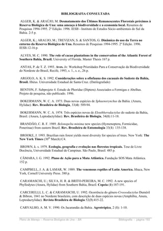 BIBLIOGRAFIA CONSULTADA

ALGER, K. & ARAÚJO, M. Desmatamento dos Últimos Remanescentes Florestais próximos à
Reserva Biológica de Una: uma ameaça à biodiversidade e a economia local. Resumos de
Pesquisas 1994-1995. 2º Edição. 1996. IESB - Instituto de Estudos Sócio-ambientais do Sul da
Bahia. 2-5 p.

 ALGER, K.; ARAUJO, M.; TREVIZAN, S. & SANTOS, G. Dinâmica do uso da Terra no
entorno da Reserva Biológica de Una. Resumos de Pesquisas 1994-1995. 2º Edição. 1996.
IESB.12-16 p.

ALVES, M. C. 1990. The role of cacao plantations in the conservation of the Atlantic Forest of
Southern Bahia, Brazil. University of Florida. Master Thesis 167 p.

 ANTAS, P. de T. Z. 1993. Aves. In: Workshop Prioridades Para a Conservação da Biodiversidade
do Nordeste do Brasil, Recife, 1993, s. 1., s. e., 26 p.

ARGOLO, A. K. S. 1992. Considerações sobre a ofiofauna dos cacauais do Sudeste da Bahia,
Brasil. Ilhéus. Universidade Estadual de Santa Cruz. (Datilografado)

BENTON, F. Subprojeto 4. Estudo de Phoridae (Diptera) Associados a Formigas e Abelhas.
Projeto de pesquisa, não publicado. 1996.

BOKERMANN, W. C. A. 1973. Duas novas espécies de Sphaenorynchus da Bahia. (Anura,
Hylidae). Rev. Brasileira de Biologia, 33(4): 589-94.

BOKERMANN, W. C. A. 1974. Três espécies novas de Eleuthherodactylus do sudeste da Bahia,
Brasil. (Anura, Leptodactylidae). Rev. Brasileira de Biologia, 34(1):11-18.

BRANDÃO, C. R. F. 1989. Belonopelta minima new species (Hymenoptera, Formicidae,
Ponerinae) from eastern Brazil. Rev. Brasileira de Entomologia 33(1): 135-138.

BROOKE, J. 1993. Brazilian rain forest yields most diversity for species of trees. New York: The
New York Times (30th March) C4.

BROWN, k. s. 1979. Ecologia, geografia e evolução nas florestas tropicais. Tese de Livre
Docência, Universidade Estadual de Campinas. São Paulo, Brasil. 485 p.

 CÂMARA, I. G. 1992. Plano de Ação para a Mata Atlântica. Fundação SOS Mata Atlântica.
152 p.

CAMPBELL, J. A. & LAMAR, W. 1989. The venemous reptiles of Latin America. Ithaca, New
York, Cornell University Press. 380 p.

CARAMASCHI, U.; SILVA, H. R. & BRITO-PEREIRA, M. C. 1992. A new species of
Phyllodytes (Anura, Hylidae) from Southern Bahia, Brazil. Copeia (1):187-191.

CARCERELLI, L. C. & CARAMASCHI, U. 1992. Ocorrência do gênero Crossodactylus Dumèril
& Bibron, 1841 no Nordeste brasileiro, com descrição de duas espécies novas (Amphibia, Anura,
Leptodactylidae). Revista Brasileira de Biologia 52(3):415-22.

CARVALHO, A. M. V. 1990. Os Jacarandás da Bahia. Agrotrópica, 2 (1): 1-10.


Plano de Manejo – Reserva Biológica de Una – BA                          Bibliografia - página 193
 